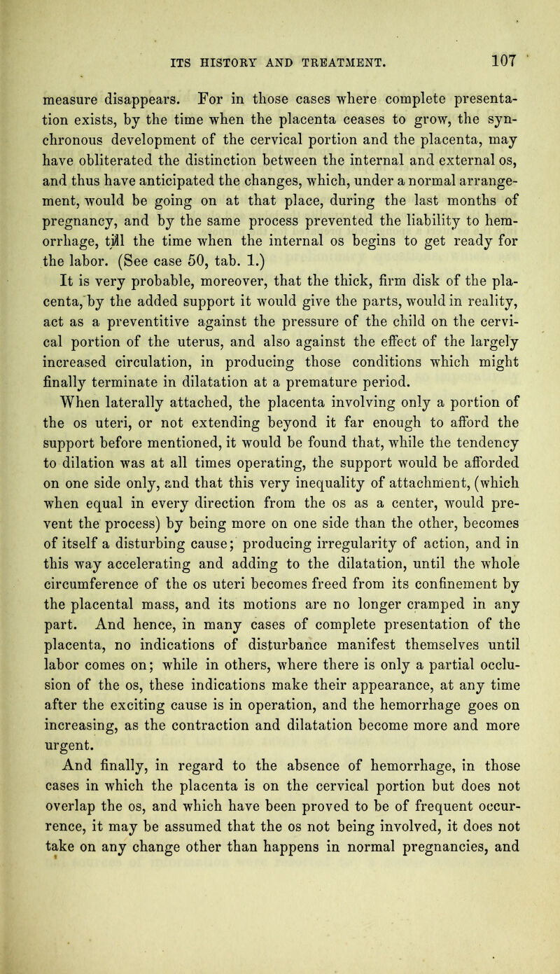 measure disappears. For in those cases where complete presenta- tion exists, by the time when the placenta ceases to grow, the syn- chronous development of the cervical portion and the placenta, may have obliterated the distinction between the internal and external os, and thus have anticipated the changes, which, under a normal arrange- ment, would be going on at that place, during the last months of pregnancy, and by the same process prevented the liability to hem- orrhage, till the time when the internal os begins to get ready for the labor. (See case 50, tab. 1.) It is very probable, moreover, that the thick, firm disk of the pla- centa, by the added support it would give the parts, would in reality, act as a preventitive against the pressure of the child on the cervi- cal portion of the uterus, and also against the effect of the largely increased circulation, in producing those conditions which might finally terminate in dilatation at a premature period. When laterally attached, the placenta involving only a portion of the os uteri, or not extending beyond it far enough to afford the support before mentioned, it would be found that, while the tendency to dilation was at all times operating, the support would be afforded on one side only, and that this very inequality of attachment, (which when equal in every direction from the os as a center, would pre- vent the process) by being more on one side than the other, becomes of itself a disturbing cause; producing irregularity of action, and in this way accelerating and adding to the dilatation, until the whole circumference of the os uteri becomes freed from its confinement by the placental mass, and its motions are no longer cramped in any part. And hence, in many cases of complete presentation of the placenta, no indications of disturbance manifest themselves until labor comes on; while in others, where there is only a partial occlu- sion of the os, these indications make their appearance, at any time after the exciting cause is in operation, and the hemorrhage goes on increasing, as the contraction and dilatation become more and more urgent. And finally, in regard to the absence of hemorrhage, in those cases in which the placenta is on the cervical portion but does not overlap the os, and which have been proved to be of frequent occur- rence, it may be assumed that the os not being involved, it does not take on any change other than happens in normal pregnancies, and
