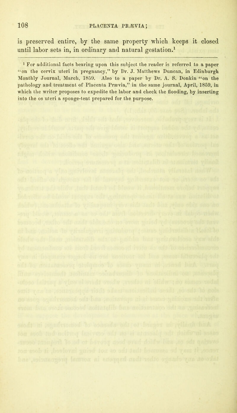 is preserved entire, by the same property which keeps it closed until labor sets in, in ordinary and natural gestation.1 1 For additional facts bearing upon this subject the reader is referred to a paper “on the cervix uteri in pregnancy,” by Dr. J. Matthews Duncan, in Edinburgh Monthly Journal, March, 1859. Also to a paper by Dr. A. S. Donkin “on the pathology and treatment of Placenta Prsevia,” in the same journal, April, 1859, in which the writer proposes to expedite the labor and check the flooding, by inserting into the os uteri a sponge-tent prepared for the purpose.