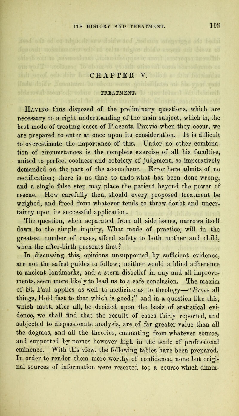 CHAPTER Y. TREATMENT. Haying thus disposed of the preliminary questions, which are necessary to a right understanding of the main subject, -which is, the best mode of treating cases of Placenta Prrnvia when they occur, we are prepared to enter at once upon its consideration. It is difficult to overestimate the importance of this. Under no other combina- tion of circumstances is the complete exercise of all his faculties, united to perfect coolness and sobriety of judgment, so imperatively demanded on the part of the accoucheur. Error here admits of no rectification; there is no time to undo what has been done wrong, and a single false step may place the patient beyond the power of rescue. How carefully then, should every proposed treatment be weighed, and freed from whatever tends to throw doubt and uncer- tainty upon its successful application. The question, when separated from all side issues, narrows itself down to the simple inquiry, What mode of practice, will in the greatest number of cases, afford safety to both mother and child, when the after-birth presents first? In discussing this, opinions unsupported by sufficient evidence, are not the safest guides to follow; neither would a blind adherence to ancient landmarks, and a stern disbelief in any and all improve- ments, seem more likely to lead us to a safe conclusion. The maxim of St. Paul applies as well to medicine as to theology—“Prove all things, Hold fast to that which is good;” and in a question like this, which must, after all, be decided upon the basis of statistical evi- dence, we shall find that the results of cases fairly reported, and subjected to dispassionate analysis, are of far greater value than all the dogmas, and all the theories, emanating from whatever source, and supported by names however high in the scale of professional eminence. With this view, the following tables have been prepared. In order to render them more worthy of confidence, none but origi- nal sources of information were resorted to; a course which dimin-