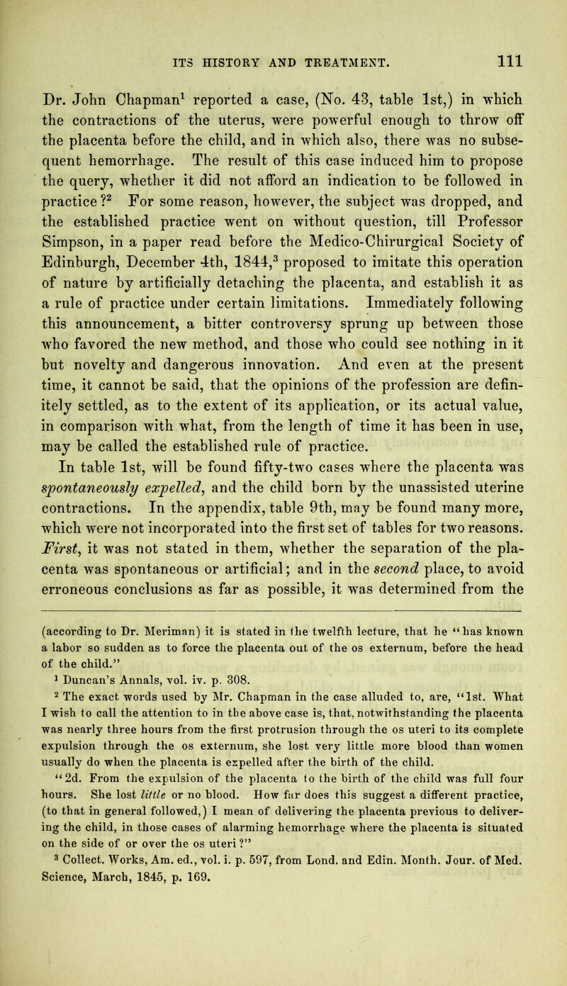Dr. John Chapman* 1 reported a case, (No. 43, table 1st,) in which the contractions of the uterus, were powerful enough to throw off the placenta before the child, and in which also, there was no subse- quent hemorrhage. The result of this case induced him to propose the query, whether it did not afford an indication to be followed in practice ?2 For some reason, however, the subject was dropped, and the established practice went on without question, till Professor Simpson, in a paper read before the Medico-Chirurgical Society of Edinburgh, December 4th, 1844,3 proposed to imitate this operation of nature by artificially detaching the placenta, and establish it as a rule of practice under certain limitations. Immediately following this announcement, a bitter controversy sprung up between those who favored the new method, and those who could see nothing in it but novelty and dangerous innovation. And even at the present time, it cannot be said, that the opinions of the profession are defin- itely settled, as to the extent of its application, or its actual value, in comparison with what, from the length of time it has been in use, may be called the established rule of practice. In table 1st, will be found fifty-two cases where the placenta was spontaneously expelled, and the child born by the unassisted uterine contractions. In the appendix, table 9th, may be found many more, which were not incorporated into the first set of tables for two reasons. First, it was not stated in them, whether the separation of the pla- centa was spontaneous or artificial; and in the second place, to avoid erroneous conclusions as far as possible, it wTas determined from the (according to Dr. Meriman) it is stated in the twelfth lecture, that he “has known a labor so sudden as to force the placenta out of the os externum, before the head of the child.” 1 Duncan’s Annals, vol. iv. p. 308. 2 The exact words used by Mr. Chapman in the case alluded to, are, “1st. What I wish to call the attention to in the above case is, that, notwithstanding the placenta was nearly three hours from the first protrusion through the os uteri to its complete expulsion through the os externum, she lost very little more blood than women usually do when the placenta is expelled after the birth of the child. “2d. From the expulsion of the placenta to the birth of the child was full four hours. She lost little or no blood. How far does this suggest a different practice, (to that in general followed,) I mean of delivering the placenta previous to deliver- ing the child, in those cases of alarming hemorrhage where the placenta is situated on the side of or over the os uteri ?” 3 Collect. Works, Am. ed., vol. i. p. 597, from Lond. and Edin. Month. Jour, of Med. Science, March, 1845, p. 169.