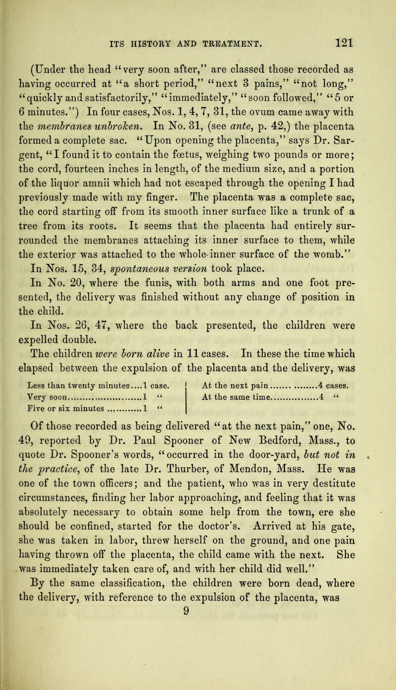 (Under the head “very soon after,” are classed those recorded as having occurred at “a short period,” “next 3 pains,” “not long,” “quickly and satisfactorily,” “immediately,” “soon followed,” “5 or 6 minutes.”) In four cases, Nos. 1, 4, T, 31, the ovum came away with the membranes unbroken. In No. 31, (see ante, p. 42,) the placenta formed a complete sac. “Upon opening the placenta,” says Dr. Sar- gent, “I found it to contain the foetus, weighing two pounds or more; the cord, fourteen inches in length, of the medium size, and a portion of the liquor amnii which had not escaped through the opening I had previously made with my finger. The placenta -was a complete sac, the cord starting off from its smooth inner surface like a trunk of a tree from its roots. It seems that the placenta had entirely sur- rounded the membranes attaching its inner surface to them, while the exterior was attached to the whole inner surface of the womb.” In Nos. 15, 34, spontaneous version took place. In No. 20, where the funis, with both arms and one foot pre- sented, the delivery was finished without any change of position in the child. In Nos. 26, 47, where the back presented, the children were expelled double. The children were born alive in 11 cases. In these the time which elapsed between the expulsion of the placenta and the delivery, was Less than twenty minutes....1 case. At the next pain 4 cases. Very soon 1 “ At the same time 4 “ Five or six minutes 1 “ Of those recorded as being delivered “at the next pain,” one, No. 49, reported by Dr. Paul Spooner of New Bedford, Mass., to quote Dr. Spooner’s words, “occurred in the door-yard, but not in the practice, of the late Dr. Thurber, of Mendon, Mass. He was one of the town officers; and the patient, who was in very destitute circumstances, finding her labor approaching, and feeling that it was absolutely necessary to obtain some help from the town, ere she should be confined, started for the doctor’s. Arrived at his gate, she was taken in labor, threw herself on the ground, and one pain having thrown off the placenta, the child came with the next. She was immediately taken care of, and with her child did well.” By the same classification, the children were born dead, where the delivery, with reference to the expulsion of the placenta, was 9