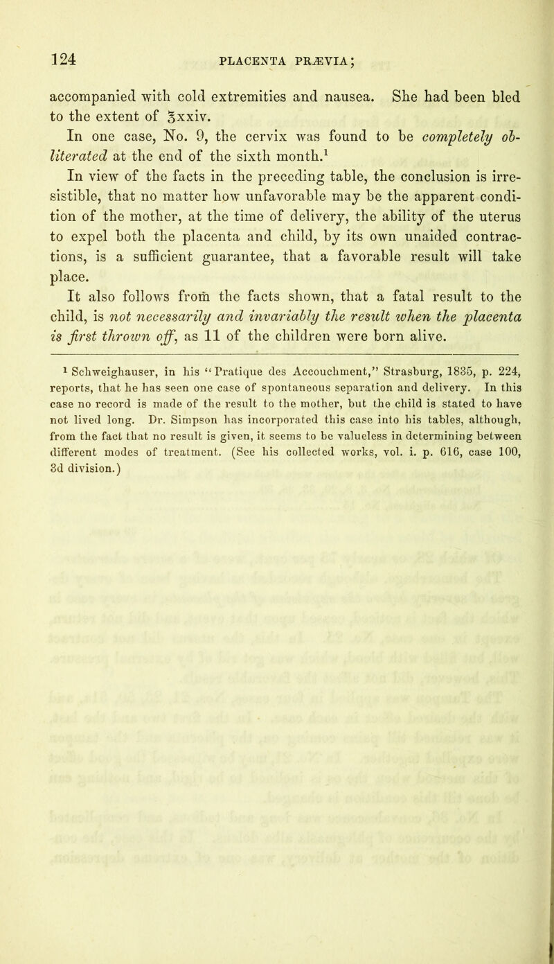 accompanied with cold extremities and nausea. She had been bled to the extent of Sxxiv. In one case, No. 9, the cervix was found to be completely ob- literated at the end of the sixth month.1 In view of the facts in the preceding table, the conclusion is irre- sistible, that no matter how unfavorable may be the apparent condi- tion of the mother, at the time of delivery, the ability of the uterus to expel both the placenta and child, by its own unaided contrac- tions, is a sufficient guarantee, that a favorable result will take place. It also follows from the facts shown, that a fatal result to the child, is not necessarily and invariably the result when the placenta is first thrown off, as 11 of the children were born alive. 1 Schweighauser, in his “Pratique des Accouchment,” Strasburg, 1835, p. 224, reports, that he has seen one case of spontaneous separation and delivery. In this case no record is made of the result to the mother, but the child is stated to have not lived long. Dr. Simpson has incorporated this case into his tables, although, from the fact that no result is given, it seems to be valueless in determining between different modes of treatment. (See his collected works, vol. i. p. 616, case 100, 3d division.)