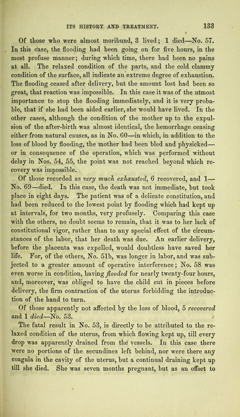 Of those who were almost moribund, 3 lived; 1 died—No. 57. In this c&se, the flooding had been going on for five hours, in the most profuse manner; during which time, there had been no pains at all. The relaxed condition of the parts, and the cold clammy condition of the surface, all indicate an extreme degree of exhaustion. The flooding ceased after delivery, but the amount lost had been so great, that reaction was impossible. In this case it was of the utmost importance to stop the flooding immediately, and it is very proba- ble, that if she had been aided earlier, she would have lived. In the other cases, although the condition of the mother up to the expul- sion of the after-birth was almost identical, the hemorrhage ceasing either from natural causes, as in No. 60—in which, in addition to the loss of blood by flooding, the mother had been bled and physicked— or in consequence of the operation, which was performed without delay in NoSj^54^J>§, the point was not reached beyond which re- covery w^is impossible. Of those recorded as very much exhausted, 6 recovered, and 1— No. 69—died. In this case, the death was not immediate, but took place in eight days. The patient was of a delicate constitution, and had been reduced to the lowest point by flooding which had kept up at intervals, for two months, very profusely. Comparing this case with the others, no doubt seems to remain, that it was to her lack of constitutional vigor, rather than to any special effect of the circum- stances of the labor, that her death was due. An earlier delivery, before the placenta was expelled, would doubtless have saved her life. For, of the others, No. 51b, was longer in labor, and was sub- jected to a greater amount of operative interference; No. 58 was even worse in condition, having flooded for nearly twenty-four hours, and, moreover, was obliged to have the child cut in pieces before delivery, the firm contraction of the uterus forbidding the introduc- tion of the hand to turn. Of those apparently not affected by the loss of blood, 5 recovered and 1 died—No. 53. / The fatal result in No. 53, is directly to be attributed to the re- laxed condition of the uterus, from which flowing kept up, till every drop was apparently drained from the vessels. In this case there were no portions of the secundines left behind, nor were there any coagula in the cavity of the uterus, but a continual draining kept up till she died. She was seven months pregnant, but as an offset to