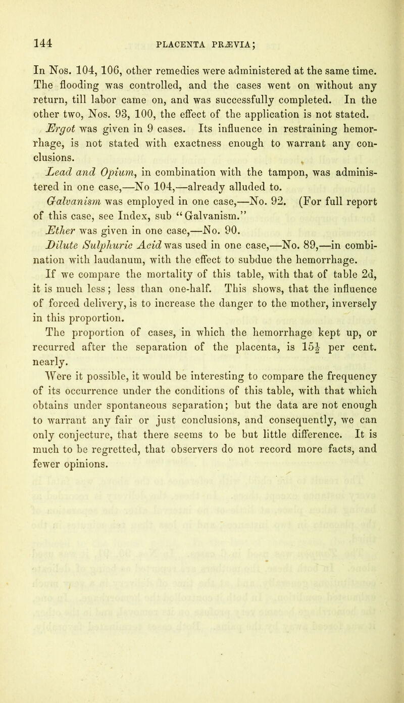 In Nos. 104, 106, other remedies were administered at the same time. The flooding was controlled, and the cases went on without any return, till labor came on, and was successfully completed. In the other two, Nos. 93, 100, the effect of the application is not stated. Ergot was given in 9 cases. Its influence in restraining hemor- rhage, is not stated with exactness enough to warrant any con- clusions. Lead and Opium, in combination with the tampon, was adminis- tered in one case,—No 104,—already alluded to. G-alvanism was employed in one case,—No. 92. (For full report of this case, see Index, sub “ Galvanism.” Ether was given in one case,—No. 90. Dilute Sulphuric Acid was used in one case,—No. 89,—in combi- nation with laudanum, with the effect to subdue the hemorrhage. If we compare the mortality of this table, with that of table 2d, it is much less; less than one-half. This shows, that the influence of forced delivery, is to increase the danger to the mother, inversely in this proportion. The proportion of cases, in which the hemorrhage kept up, or recurred after the separation of the placenta, is 15J per cent, nearly. Were it possible, it would be interesting to compare the frequency of its occurrence under the conditions of this table, with that which obtains under spontaneous separation; but the data are not enough to warrant any fair or just conclusions, and consequently, we can only conjecture, that there seems to be but little difference. It is much to be regretted, that observers do not record more facts, and fewer opinions.