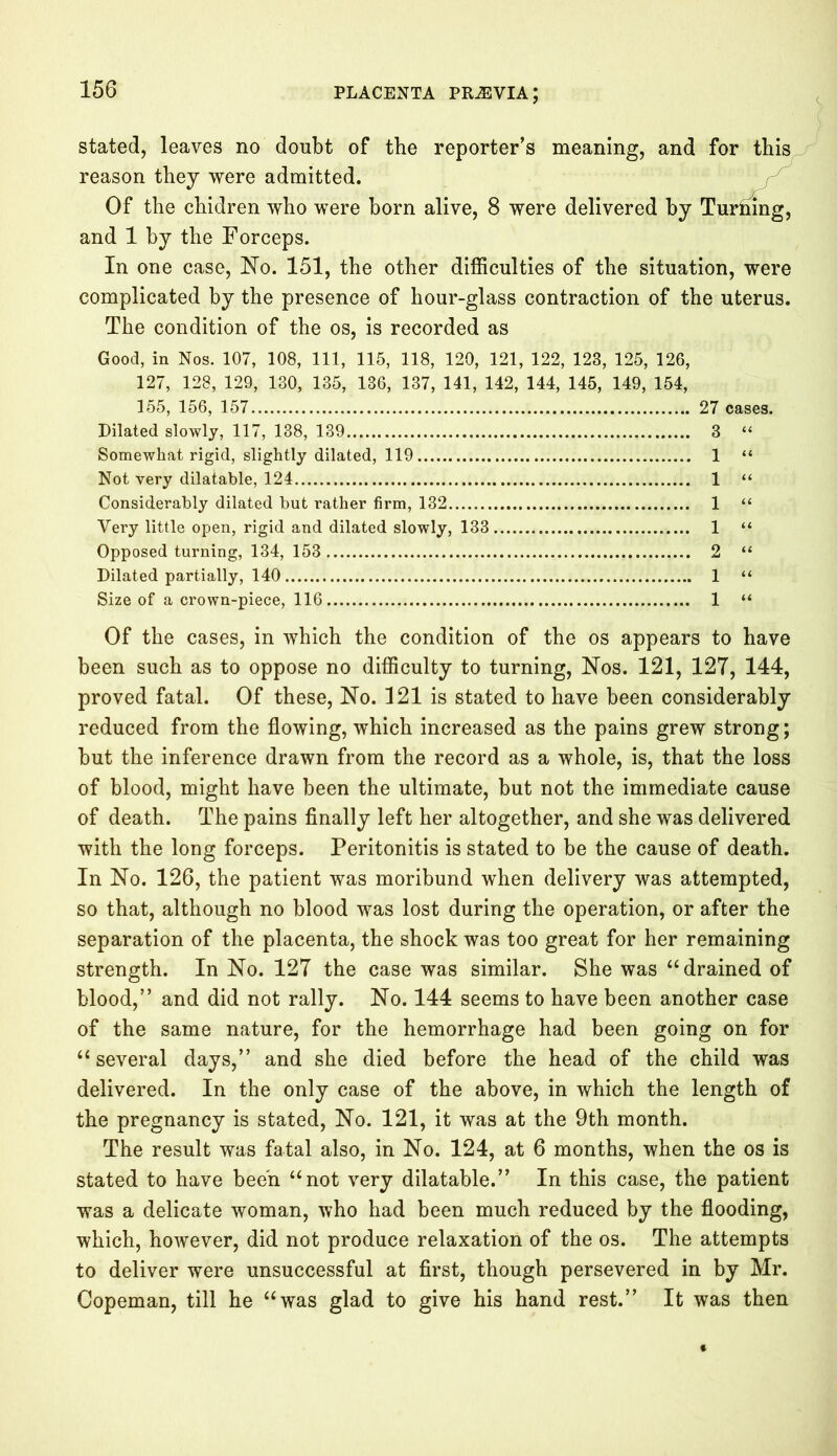 stated, leaves no doubt of the reporter’s meaning, and for this reason they were admitted. Of the chidren who were born alive, 8 were delivered by Tprhing, and 1 by the Forceps. In one case, No. 151, the other difficulties of the situation, were complicated by the presence of hour-glass contraction of the uterus. The condition of the os, is recorded as Good, in Nos. 107, 108, 111, 115, 118, 120, 121, 122, 123, 125, 126, 127, 128, 129, 130, 135, 136, 137, 141, 142, 144, 145, 149, 154, 155, 156, 157 27 cases. Dilated slowly, 117, 138, 139 3 “ Somewhat rigid, slightly dilated, 119 1 “ Not very dilatable, 124 1 “ Considerably dilated but rather firm, 132 1 “ Very little open, rigid and dilated slowly, 133 1 “ Opposed turning, 134, 153 2 “ Dilated partially, 140 1 “ Size of a crown-piece, 116 1 “ Of the cases, in which the condition of the os appears to have been such as to oppose no difficulty to turning, Nos. 121, 127, 144, proved fatal. Of these, No. 121 is stated to have been considerably reduced from the flowing, which increased as the pains grew strong; but the inference drawn from the record as a whole, is, that the loss of blood, might have been the ultimate, but not the immediate cause of death. The pains finally left her altogether, and she was delivered with the long forceps. Peritonitis is stated to be the cause of death. In No. 126, the patient was moribund when delivery was attempted, so that, although no blood was lost during the operation, or after the separation of the placenta, the shock was too great for her remaining strength. In No. 127 the case was similar. She was “ drained of blood,” and did not rally. No. 144 seems to have been another case of the same nature, for the hemorrhage had been going on for “several days,” and she died before the head of the child was delivered. In the only case of the above, in which the length of the pregnancy is stated, No. 121, it was at the 9th month. The result was fatal also, in No. 124, at 6 months, when the os is stated to have been “not very dilatable.” In this case, the patient was a delicate woman, who had been much reduced by the flooding, which, however, did not produce relaxation of the os. The attempts to deliver were unsuccessful at first, though persevered in by Mr. Copeman, till he “was glad to give his hand rest.” It was then