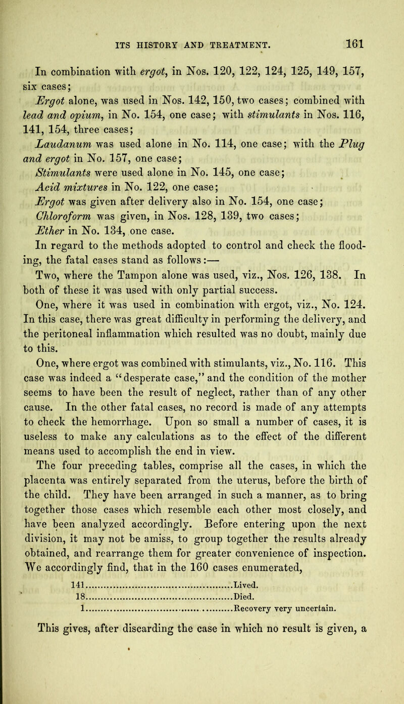 In combination with ergot, in Nos. 120, 122, 124, 125, 149, 157, six cases; Ergot alone, was used in Nos. 142,150, two cases; combined with lead and opium, in No. 154, one case; with stimulants in Nos. 116, 141, 154, three cases; Laudanum was used alone in No. 114, one case; with the Plug and ergot in No. 157, one case; Stimulants were used alone in No. 145, one case; Acid mixtures in No. 122, one case; Ergot was given after delivery also in No. 154, one case; Chloroform was given, in Nos. 128, 139, two cases; Ether in No. 134, one case. In regard to the methods adopted to control and check the flood- ing, the fatal cases stand as follows:— Two, where the Tampon alone was used, viz., Nos. 126, 138. In both of these it was used with only partial success. One, where it w^as used in combination with ergot, viz., No. 124. In this case, there was great difficulty in performing the delivery, and the peritoneal inflammation which resulted was no doubt, mainly due to this. One, where ergot was combined with stimulants, viz., No. 116. This case was indeed a “ desperate case,” and the condition of the mother seems to have been the result of neglect, rather than of any other cause. In the other fatal cases, no record is made of any attempts to check the hemorrhage. Upon so small a number of cases, it is useless to make any calculations as to the effect of the different means used to accomplish the end in view. The four preceding tables, comprise all the cases, in which the placenta was entirely separated from the uterus, before the birth of the child. They have been arranged in such a manner, as to bring together those cases which resemble each other most closely, and have been analyzed accordingly. Before entering upon the next division, it may not be amiss, to group together the results already obtained, and rearrange them for greater convenience of inspection. We accordingly find, that in the 160 cases enumerated, 141 Lived. 18 Died. 1 Recovery very uncertain. This gives, after discarding the case in which no result is given, a