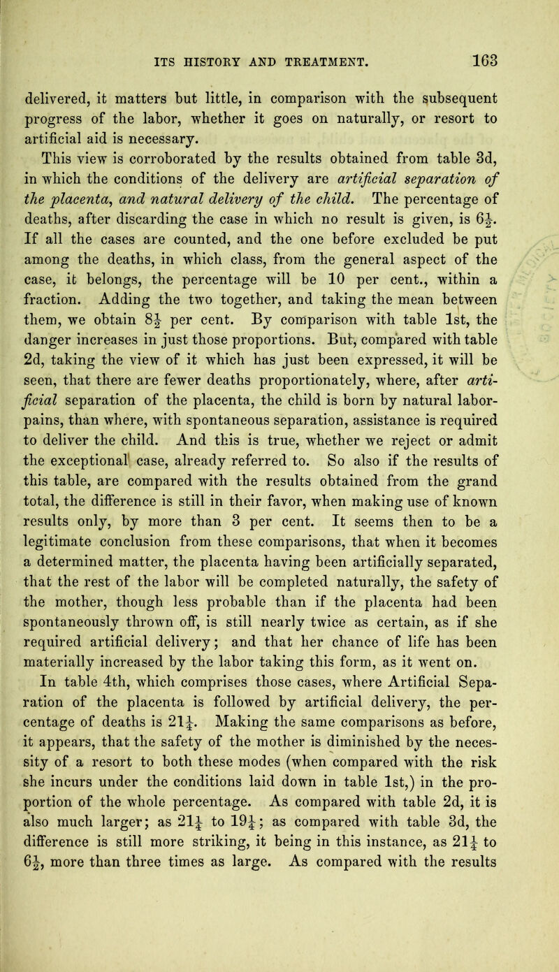 delivered, it matters but little, in comparison with the subsequent progress of the labor, whether it goes on naturally, or resort to artificial aid is necessary. This view is corroborated by the results obtained from table 3d, in which the conditions of the delivery are artificial separation of the placenta, and natural delivery of the child. The percentage of deaths, after discarding the case in which no result is given, is 6J. If all the cases are counted, and the one before excluded be put among the deaths, in which class, from the general aspect of the case, it belongs, the percentage will be 10 per cent., within a fraction. Adding the two together, and taking the mean between them, we obtain 8J per cent. By comparison with table 1st, the danger increases in just those proportions. But, compared with table 2d, taking the view of it which has just been expressed, it will be seen, that there are fewer deaths proportionately, where, after arti- ficial separation of the placenta, the child is born by natural labor- pains, than where, with spontaneous separation, assistance is required to deliver the child. And this is true, whether we reject or admit the exceptional case, already referred to. So also if the results of this table, are compared with the results obtained from the grand total, the difference is still in their favor, when making use of known results only, by more than 3 per cent. It seems then to be a legitimate conclusion from these comparisons, that when it becomes a determined matter, the placenta having been artificially separated, that the rest of the labor will be completed naturally, the safety of the mother, though less probable than if the placenta had been spontaneously thrown off, is still nearly twice as certain, as if she required artificial delivery; and that her chance of life has been materially increased by the labor taking this form, as it went on. In table 4th, which comprises those cases, where Artificial Sepa- ration of the placenta is followed by artificial delivery, the per- centage of deaths is 21J. Making the same comparisons as before, it appears, that the safety of the mother is diminished by the neces- sity of a resort to both these modes (when compared with the risk she incurs under the conditions laid down in table 1st,) in the pro- portion of the whole percentage. As compared with table 2d, it is also much larger; as 21J to 19J; as compared with table 3d, the difference is still more striking, it being in this instance, as 21J- to 6J, more than three times as large. As compared with the results