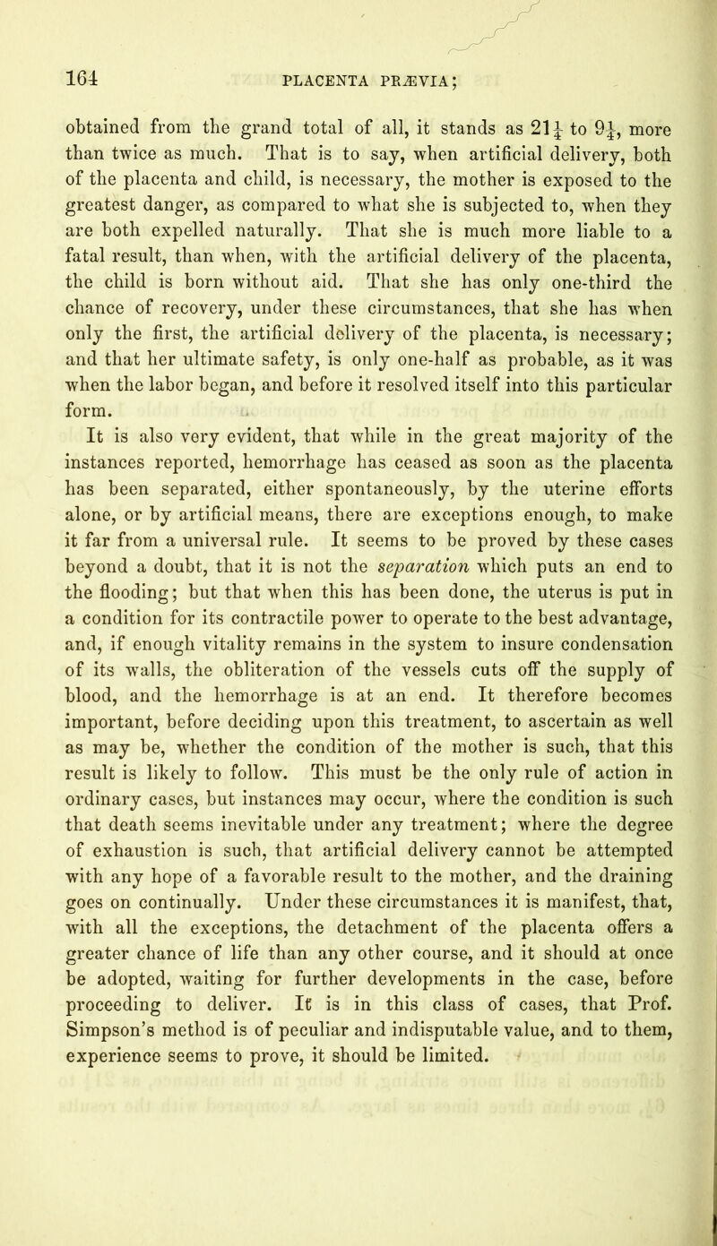obtained from the grand total of all, it stands as 21 \ to 9J, more than twice as much. That is to say, when artificial delivery, both of the placenta and child, is necessary, the mother is exposed to the greatest danger, as compared to what she is subjected to, when they are both expelled naturally. That she is much more liable to a fatal result, than when, with the artificial delivery of the placenta, the child is born without aid. That she has only one-third the chance of recovery, under these circumstances, that she has when only the first, the artificial delivery of the placenta, is necessary; and that her ultimate safety, is only one-half as probable, as it was when the labor began, and before it resolved itself into this particular form. It is also very evident, that while in the great majority of the instances reported, hemorrhage has ceased as soon as the placenta has been separated, either spontaneously, by the uterine efforts alone, or by artificial means, there are exceptions enough, to make it far from a universal rule. It seems to be proved by these cases beyond a doubt, that it is not the separation which puts an end to the flooding; but that when this has been done, the uterus is put in a condition for its contractile power to operate to the best advantage, and, if enough vitality remains in the system to insure condensation of its walls, the obliteration of the vessels cuts off the supply of blood, and the hemorrhage is at an end. It therefore becomes important, before deciding upon this treatment, to ascertain as well as may be, whether the condition of the mother is such, that this result is likely to follow. This must be the only rule of action in ordinary cases, but instances may occur, where the condition is such that death seems inevitable under any treatment; where the degree of exhaustion is such, that artificial delivery cannot be attempted with any hope of a favorable result to the mother, and the draining goes on continually. Under these circumstances it is manifest, that, with all the exceptions, the detachment of the placenta offers a greater chance of life than any other course, and it should at once be adopted, waiting for further developments in the case, before proceeding to deliver. It' is in this class of cases, that Prof. Simpson’s method is of peculiar and indisputable value, and to them, experience seems to prove, it should be limited.