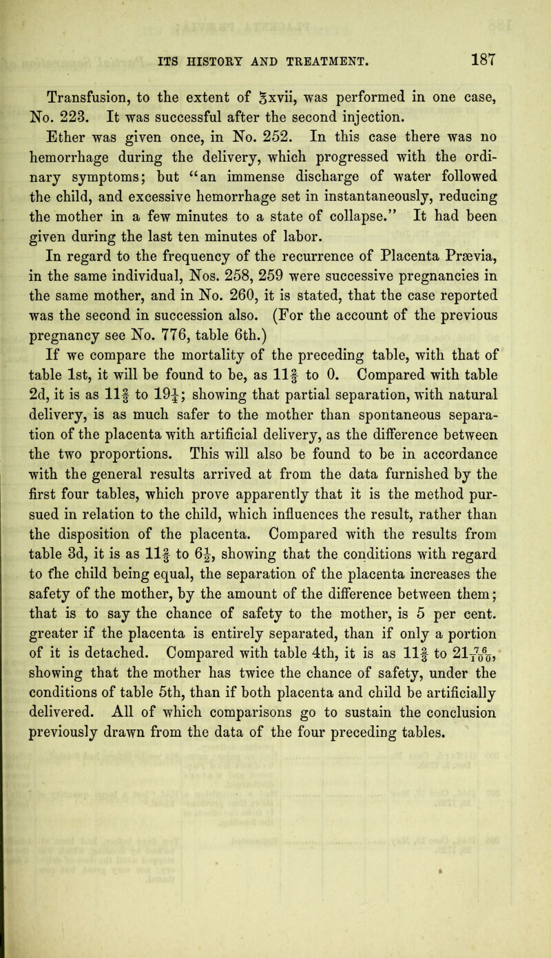 Transfusion, to the extent of gxvii, was performed in one case, No. 223. It was successful after the second injection. Ether was given once, in No. 252. In this case there was no hemorrhage during the delivery, which progressed with the ordi- nary symptoms; hut “an immense discharge of water followed the child, and excessive hemorrhage set in instantaneously, reducing the mother in a few minutes to a state of collapse.” It had been given during the last ten minutes of labor. In regard to the frequency of the recurrence of Placenta Prsevia, in the same individual, Nos. 258, 259 were successive pregnancies in the same mother, and in No. 260, it is stated, that the case reported was the second in succession also. (For the account of the previous pregnancy see No. 7T6, table 6th.) If we compare the mortality of the preceding table, with that of table 1st, it will be found to be, as Ilf to 0. Compared with table 2d, it is as Ilf to 19f; showing that partial separation, with natural delivery, is as much safer to the mother than spontaneous separa- tion of the placenta with artificial delivery, as the difference between the two proportions. This will also be found to be in accordance with the general results arrived at from the data furnished by the first four tables, which prove apparently that it is the method pur- sued in relation to the child, which influences the result, rather than the disposition of the placenta. Compared with the results from table 3d, it is as Ilf to 6J, showing that the conditions with regard to fhe child being equal, the separation of the placenta increases the safety of the mother, by the amount of the difference between them; that is to say the chance of safety to the mother, is 5 per cent, greater if the placenta is entirely separated, than if only a portion of it is detached. Compared with table 4th, it is as Ilf to 21t7q6q, showing that the mother has twice the chance of safety, under the conditions of table 5th, than if both placenta and child be artificially delivered. All of which comparisons go to sustain the conclusion previously drawn from the data of the four preceding tables.