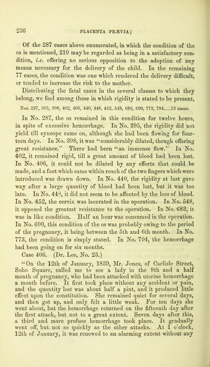 Of the 28T cases above enumerated, in which the condition of the os is mentioned, 210 maybe regarded as being in a satisfactory con- dition, i.e. offering no serious opposition to the adoption of any means necessary for the delivery of the child. In the remaining 77 cases, the condition was one which rendered the delivery difficult, or tended to increase the risk to the mother. Distributing the fatal cases in the several classes to which they belong, we find among those in which rigidity is stated to be present, Nos. 287, 395, 398, 402, 406, 440, 448, 452, 548, 683, 690, 773, 794 13 cases. In No. 287, the os remained in this condition for twelve hours, in spite of excessive hemorrhage. In No. 395, the rigidity did not yield till syncope came on, although she had been flowing for four- teen days. In No. 398, it was “ considerably dilated, though offering great resistance.” There had been “an immense flow.” In No. 402, it remained rigid, till a great amount of blood had been lost. In No. 406, it could not be dilated by any efforts that could be made, and a foot which came within reach of the two fingers which were introduced was drawn down. In No. 440, the rigidity at last gave way after a large quantity of blood had been lost, but it was too late. In No. 443, it did not seem to be affected by the loss of blood. In No. 452, the cervix was lacerated in the operation. In No. 548, it opposed the greatest resistance to the operation. In No. 683, it was in like condition. Half an hour was consumed in the operation. In No. 690, this condition of the os was probably owing'to the period of the pregnancy, it being between the 5th and 6th month. In No. 773, the condition is simply stated. In No. 794, the hemorrhage had been going on for six months. Case 406. (Dr. Lee, No. 23.) “On the 12th of January, 1839, Mr. Jones, of Carlisle Street, Soho Square, called me to see a lady in the 8th and a half month of pregnancy, who had been attacked with uterine hemorrhage a month before. It first took place without any accident or pain, and the quantity lost was about half a pint, and it produced little effect upon the constitution. She remained quiet for several days, and then got up, and only felt a little weak. For ten days she went about, but the hemorrhage returned on the fifteenth day after the first attack, but not to a great extent. Seven days after this, a third and more profuse hemorrhage took place. It gradually went off, but. not so quickly as the other attacks. At 1 o’clock, 12th of January, it was renewed to an alarming extent without any