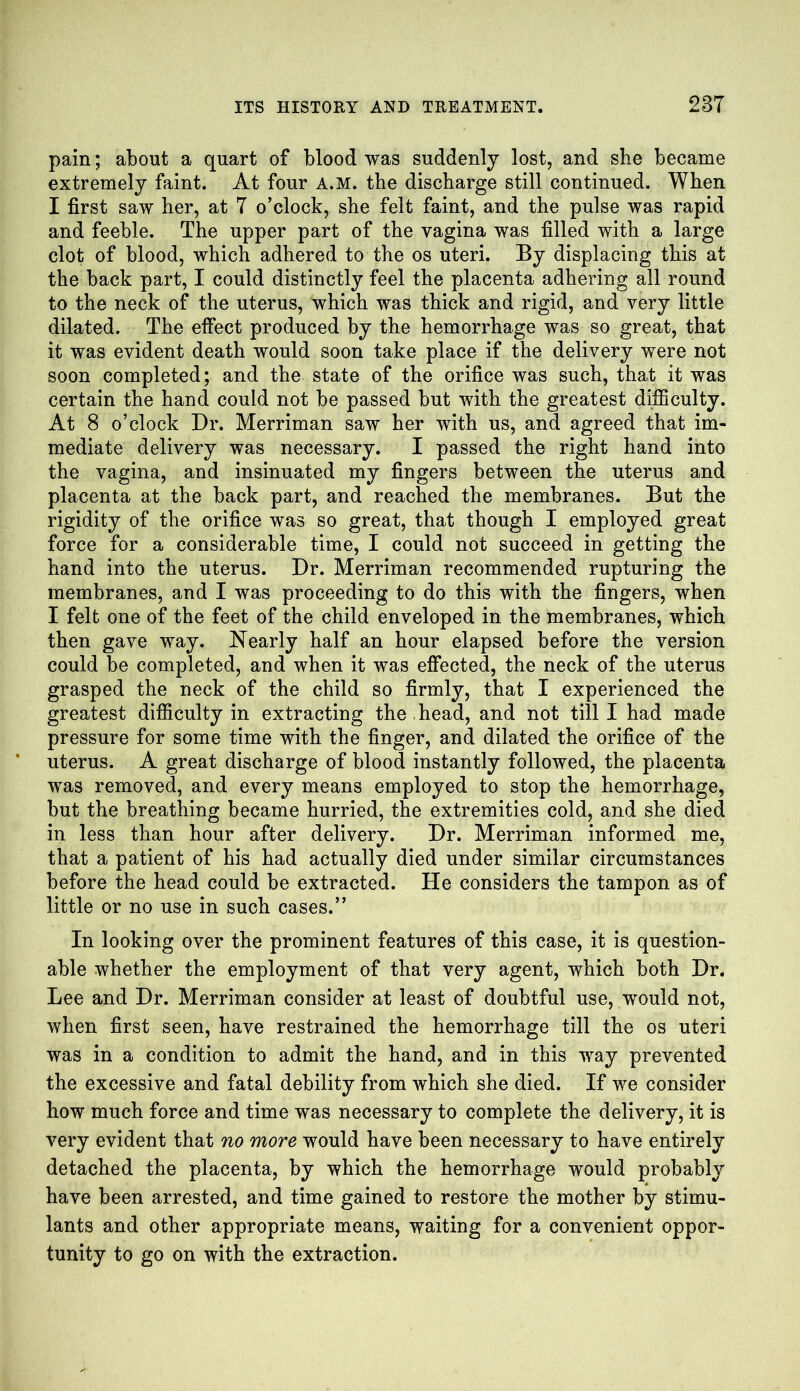 pain; about a quart of blood was suddenly lost, and she became extremely faint. At four A.M. the discharge still continued. When I first saw her, at 7 o’clock, she felt faint, and the pulse was rapid and feeble. The upper part of the vagina was filled with a large clot of blood, which adhered to the os uteri. By displacing this at the back part, I could distinctly feel the placenta adhering all round to the neck of the uterus, which was thick and rigid, and very little dilated. The effect produced by the hemorrhage was so great, that it was evident death would soon take place if the delivery were not soon completed; and the state of the orifice was such, that it was certain the hand could not be passed but with the greatest difficulty. At 8 o’clock Dr. Merriman saw her with us, and agreed that im- mediate delivery was necessary. I passed the right hand into the vagina, and insinuated my fingers between the uterus and placenta at the back part, and reached the membranes. But the rigidity of the orifice was so great, that though I employed great force for a considerable time, I could not succeed in getting the hand into the uterus. Dr. Merriman recommended rupturing the membranes, and I was proceeding to do this with the fingers, when I felt one of the feet of the child enveloped in the membranes, which then gave way. Nearly half an hour elapsed before the version could be completed, and when it was effected, the neck of the uterus grasped the neck of the child so firmly, that I experienced the greatest difficulty in extracting the head, and not till I had made pressure for some time with the finger, and dilated the orifice of the uterus. A great discharge of blood instantly followed, the placenta was removed, and every means employed to stop the hemorrhage, but the breathing became hurried, the extremities cold, and she died in less than hour after delivery. Dr. Merriman informed me, that a patient of his had actually died under similar circumstances before the head could be extracted. He considers the tampon as of little or no use in such cases.” In looking over the prominent features of this case, it is question- able whether the employment of that very agent, which both Dr. Lee and Dr. Merriman consider at least of doubtful use, would not, when first seen, have restrained the hemorrhage till the os uteri was in a condition to admit the hand, and in this way prevented the excessive and fatal debility from which she died. If we consider how much force and time was necessary to complete the delivery, it is very evident that no more would have been necessary to have entirely detached the placenta, by which the hemorrhage would probably have been arrested, and time gained to restore the mother by stimu- lants and other appropriate means, waiting for a convenient oppor- tunity to go on with the extraction.