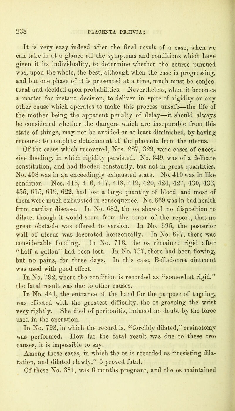 It is very easy indeed after the final result of a case, when we can take in at a glance all the symptoms and conditions which have given it its individuality, to determine whether the course pursued was, upon the whole, the best, although when the case is progressing, and hut one phase of it is presented at a time, much must he conjec- tural and decided upon probabilities. Nevertheless, when it becomes a matter for instant decision, to deliver in spite of rigidity or any other cause which operates to make this process unsafe—the life of the mother being the apparent penalty of delay—it should always be considered whether the dangers which are inseparable from this state of things, may not be avoided or at least diminished, by having recourse to complete detachment of the placenta from the uterus. Of the cases which recovered, Nos. 28T, 329, were cases of exces- sive flooding, in which rigidity persisted. No. 349, was of a delicate constitution, and had flooded constantly, but not in great quantities. No. 408 was in an exceedingly exhausted state. No. 410 was in like condition. Nos’ 415, 416, 417, 418, 419, 420, 424, 427, 430, 433, 455, 615, 619, 622, had lost a large quantity of blood, and most of them were much exhausted in consequence. No. 669 was in bad health from cardiac disease. In No. 682, the os showed no disposition to dilate, though it would seem from the tenor of the report, that no great obstacle was offered to version. In No. 695, the posterior wall of uterus was lacerated horizontally. In No. 697, there was considerable flooding. In No. 713, the os remained rigid after “half a gallon” had been lost. In No. 737, there had been flowing, but no pains, for three days. In this case, Belladonna ointment was used with good effect. In No. 792, where the condition is recorded as “somewhat rigid,” the fatal result was due to other causes. In No. 441, the entrance of the hand for the purpose of turning, was effected with the greatest difficulty, the os grasping the wrist very tightly. She died of peritonitis, induced no doubt by the force used in the operation. In No. 793, in which the record is, “forcibly dilated,” crainotomy was performed. How far the fatal result was due to these two causes, it is impossible to say. Among those cases, in which the os is recorded as “resisting dila- tation, and dilated slowly,” 5 proved fatal. Of these No. 381, was 6 months pregnant, and the os maintained