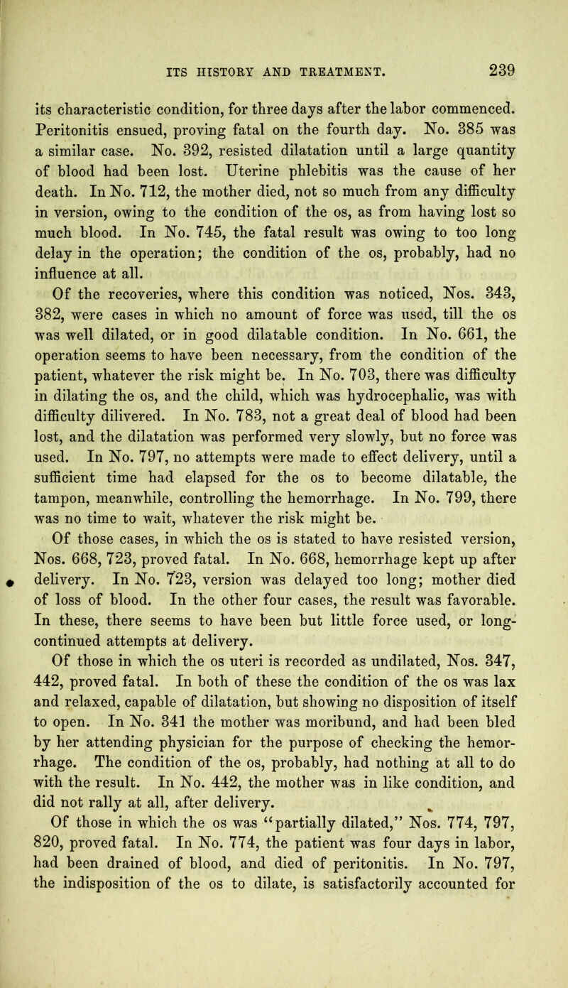 its characteristic condition, for three days after the labor commenced. Peritonitis ensued, proving fatal on the fourth day. No. 385 was a similar case. No. 392, resisted dilatation until a large quantity of blood had been lost. Uterine phlebitis was the cause of her death. In No. 712, the mother died, not so much from any difficulty in version, owing to the condition of the os, as from having lost so much blood. In No. 745, the fatal result was owing to too long delay in the operation; the condition of the os, probably, had no influence at all. Of the recoveries, where this condition was noticed, Nos. 343, 382, were cases in which no amount of force was used, till the os was well dilated, or in good dilatable condition. In No. 661, the operation seems to have been necessary, from the condition of the patient, whatever the risk might be. In No. 703, there was difficulty in dilating the os, and the child, which was hydrocephalic, was with difficulty dilivered. In No. 783, not a great deal of blood had been lost, and the dilatation was performed very slowly, hut no force was used. In No. 797, no attempts were made to effect delivery, until a sufficient time had elapsed for the os to become dilatable, the tampon, meanwhile, controlling the hemorrhage. In No. 799, there was no time to wait, whatever the risk might be. Of those cases, in which the os is stated to have resisted version, Nos. 668, 723, proved fatal. In No. 668, hemorrhage kept up after delivery. In No. 723, version was delayed too long; mother died of loss of blood. In the other four cases, the result was favorable. In these, there seems to have been but little force used, or long- continued attempts at delivery. Of those in which the os uteri is recorded as undilated, Nos. 347, 442, proved fatal. In both of these the condition of the os was lax and relaxed, capable of dilatation, but showing no disposition of itself to open. In No. 341 the mother was moribund, and had been bled by her attending physician for the purpose of checking the hemor- rhage. The condition of the os, probably, had nothing at all to do with the result. In No. 442, the mother was in like condition, and did not rally at all, after delivery. Of those in which the os was “ partially dilated,” Nos. 774, 797, 820, proved fatal. In No. 774, the patient was four days in labor, had been drained of blood, and died of peritonitis. In No. 797, the indisposition of the os to dilate, is satisfactorily accounted for
