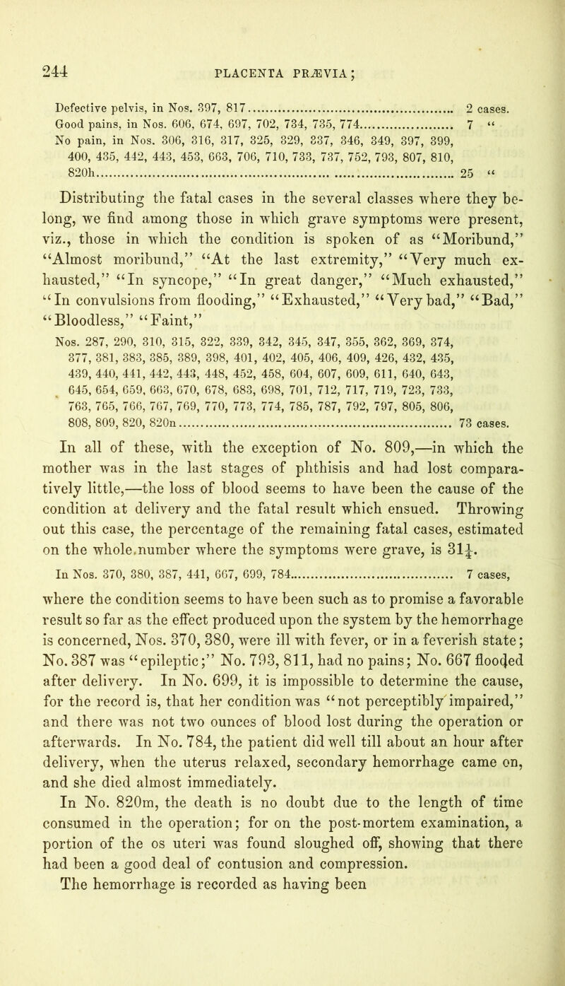 Defective pelvis, in Nos. 397, 817 2 cases. Good pains, in Nos. 606, 674, 697, 702, 734, 735, 774 7 “ No pain, in Nos. 306, 316, 317, 325, 329, 337, 346, 349, 397, 399, 400, 435, 442, 443, 453, 663, 706, 710, 733, 737, 752, 793, 807, 810, 820h 25 “ Distributing the fatal cases in the several classes where they be- long, we find among those in which grave symptoms were present, viz., those in which the condition is spoken of as “Moribund,5’ “Almost moribund,” “At the last extremity,” “Very much ex- hausted,” “In syncope,” “In great danger,” “Much exhausted,” “In convulsions from flooding,” “Exhausted,” “Very bad,” “Bad,” “Bloodless,” “Faint,” Nos. 287, 290, 310, 315, 322, 339, 342, 345, 347, 355, 362, 369, 374, 377, 381, 383, 385, 389, 398, 401, 402, 405, 406, 409, 426, 432, 435, 439, 440, 441, 442, 443, 448, 452, 458, 604, 607, 609, 611, 640, 643, 645, 654, 659, 663, 670, 678, 683, 698, 701, 712, 717, 719, 723, 733, 763, 765, 766, 767, 769, 770, 773, 774, 785, 787, 792, 797, 805, 806, 808, 809, 820, 820n 73 cases. In all of these, with the exception of No. 809,—in which the mother was in the last stages of phthisis and had lost compara- tively little,—the loss of blood seems to have been the cause of the condition at delivery and the fatal result which ensued. Throwing out this case, the percentage of the remaining fatal cases, estimated on the whole.number where the symptoms were grave, is 31^. In Nos. 370, 380, 387, 441, 667, 699, 784 7 cases, where the condition seems to have been such as to promise a favorable result so far as the effect produced upon the system by the hemorrhage is concerned, Nos. 370, 380, were ill with fever, or in a feverish state; No. 387 was “epileptic;” No. 793, 811, had no pains; No. 667 flooded after delivery. In No. 699, it is impossible to determine the cause, for the record is, that her condition was “not perceptibly impaired,” and there was not two ounces of blood lost during the operation or afterwards. In No. 784, the patient did well till about an hour after delivery, when the uterus relaxed, secondary hemorrhage came on, and she died almost immediately. In No. 820m, the death is no doubt due to the length of time consumed in the operation; for on the post-mortem examination, a portion of the os uteri was found sloughed off, showing that there had been a good deal of contusion and compression. The hemorrhage is recorded as having been