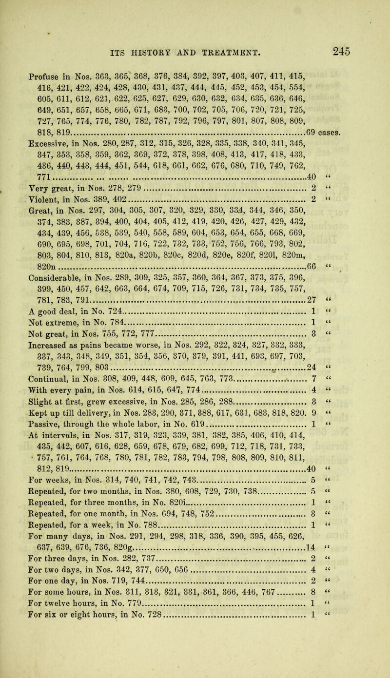 Profuse in Nos. 363, 365, 368, 376, 384, 392, 397, 403, 407, 411, 415, 416, 421, 422, 424, 428, 430, 431, 437, 444, 445, 452, 453, 454, 554, 605, 611, 612, 621, 622, 625, 627, 629, 630, 632, 634, 635, 636, 646, 649, 651, 657, 658, 665, 671, 683, 700, 702, 705, 706, 720, 721, 725, 727, 765, 774, 776, 780, 782, 787, 792, 796, 797, 801, 807, 808, 809, 818, 819 Excessive, in Nos. 280, 287, 312, 315, 326, 328, 335, 338, 340, 341, 345, 347, 353, 358, 359, 362, 369, 372, 378, 398, 408, 413, 417, 418, 433, 436, 440, 443, 444, 451, 544, 618, 661, 662, 676, 680, 710, 749, 762, 771 Very great, in Nos. 278, 279 Violent, in Nos. 389, 402 Great, in Nos. 297, 304, 305, 307, 320, 329, 330, 334, 344, 346, 350, 374, 383, 387, 394, 400, 404, 405, 412, 419, 420, 426, 427, 429, 432, 434, 439, 456, 538, 539, 540, 558, 589, 604, 653, 654, 655, 668, 669, 690, 695, 698, 701, 704, 716, 722, 732, 733, 752, 756, 766, 793, 802, 803, 804, 810, 813, 820a, 820b, 820c, 820d, 820e, 820f, 8201, 820m, 820n Considerable, in Nos. 289, 309, 325, 357, 360, 364, 367, 373, 375, 396, 399, 450, 457, 642, 663, 664, 674, 709, 715, 726, 731, 734, 735, 757, 781, 783, 791.... A good deal, in No. 724 Not extreme, in No. 784 Not great, in Nos. 755, 772, 777 Increased as pains became worse, in Nos. 292, 322, 324, 327, 332, 333, 337, 343, 348, 349, 351, 354, 356, 370, 379, 391, 441, 693, 697, 703, 739, 764, 799, 803 * Continual, in Nos. 308, 409, 448, 609, 645, 763, 773 -. With every pain, in Nos. 614, 615, 647, 774 Slight at first, grew excessive, in Nos. 285, 286, 288 Kept up till delivery, in Nos. 283, 290, 371, 388, 617, 631, 683, 818, 820, Passive, through the whole labor, in No. 619 At intervals, in Nos. 317, 319, 323, 339, 381, 382, 385, 406, 410, 414, 435, 442, 607, 616, 628, 659, 678, 679, 682, 699, 712, 718, 731, 733, • 757, 761, 764, 768, 780, 781, 782, 783, 794, 798, 808, 809, 810, 811, 812, 819 For weeks, in Nos. 314, 740, 741, 742, 743 Repeated, for two months, in Nos. 380, 608, 729, 730, 738 Repeated, for three months, in No. 820i Repeated, for one month, in Nos. 694, 748, 752 Repeated, for a week, in No. 788 For many days, in Nos. 291, 294, 298, 318, 336, 390, 395, 455, 626, 637, 639, 676, 736, 820g For three days, in Nos. 282, 737 For two days, in Nos. 342, 377, 650, 656 For one day, in Nos. 719, 744 For some hours, in Nos. 311, 313, 321, 831, 361, 366, 446, 767 For twelve hours, in No. 779 For six or eight hours, in No. 728 .69 .40 . 2 . 2 > .66 .27 . 1 . 1 . 3 .24 . 7 . 4 . 3 . 9 . 1 .40 . 5 . 5 . 1 . 3 . 1 .14 . 2 . 4 . 2 . 8 . 1 . 1