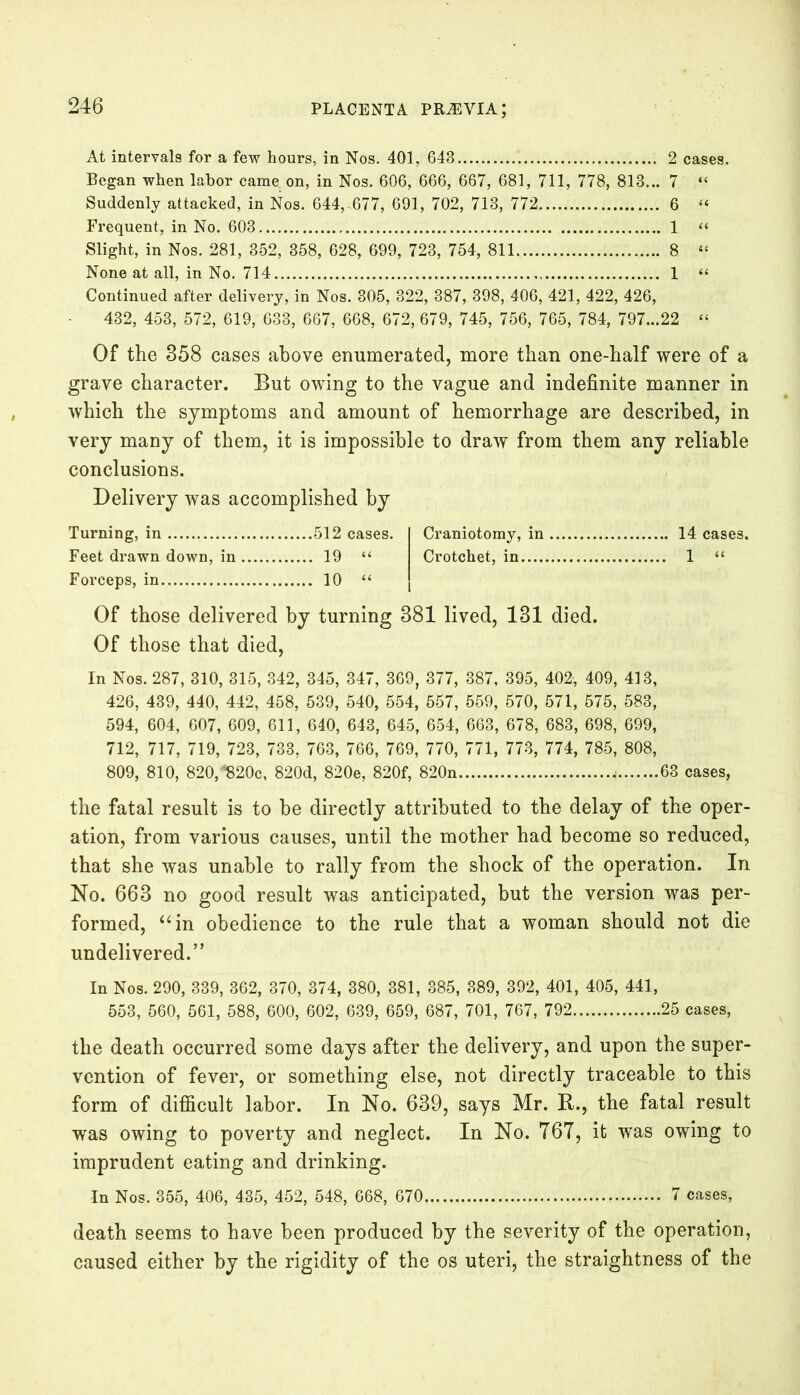 At intervals for a few hours, in Nos. 401, 643 2 cases. Began when labor came on, in Nos. 606, 666, 667, 681, 711, 778, 813... 7 “ Suddenly attacked, in Nos. 644,^677, 691, 702, 713, 772 6 “ Frequent, in No. 603 1 “ Slight, in Nos. 281, 352, 358, 628, 699, 723, 754, 811 8 “ None at all, in No. 714 1 “ Continued after delivery, in Nos. 305, 322, 387, 398, 406, 421, 422, 426, 432, 453, 572, 619, 633, 667, 668, 672, 679, 745, 756, 765, 784, 797...22 “ Of the 358 cases above enumerated, more than one-half were of a grave character. But owing to the vague and indefinite manner in which the symptoms and amount of hemorrhage are described, in very many of them, it is impossible to draw from them any reliable conclusions. Delivery was accomplished by Turning, in 512 cases. Craniotomy, in 14 cases. Feet drawn down, in 19 “ Crotchet, in 1 “ Forceps, in 10 “ Of those delivered by turning 381 lived, 131 died. Of those that died, In Nos. 287, 310, 315, 342, 345, 347, 369, 377, 387, 395, 402, 409, 413, 426, 439, 440, 442, 458, 539, 540, 554, 557, 559, 570, 571, 575, 583, 594, 604, 607, 609, 611, 640, 643, 645, 654, 663, 678, 683, 698, 699, 712, 717, 719, 723, 733, 763, 766, 769, 770, 771, 773, 774, 785, 808, 809, 810, 820,’‘820c, 820d, 820e, 820f, 820n < 63 cases, the fatal result is to be directly attributed to the delay of the oper- ation, from various causes, until the mother had become so reduced, that she was unable to rally from the shock of the operation. In No. 663 no good result was anticipated, but the version was per- formed, “in obedience to the rule that a woman should not die undelivered.” In Nos. 290, 339, 362, 370, 374, 380, 381, 385, 389, 392, 401, 405, 441, 553, 560, 561, 588, 600, 602, 639, 659, 687, 701, 767, 792 25 cases, the death occurred some days after the delivery, and upon the super- vention of fever, or something else, not directly traceable to this form of difficult labor. In No. 639, says Mr. B., the fatal result was owing to poverty and neglect. In No. 767, it was owing to imprudent eating and drinking. In Nos. 355, 406, 435, 452, 548, 668, 670 7 cases, death seems to have been produced by the severity of the operation, caused either by the rigidity of the os uteri, the straightness of the