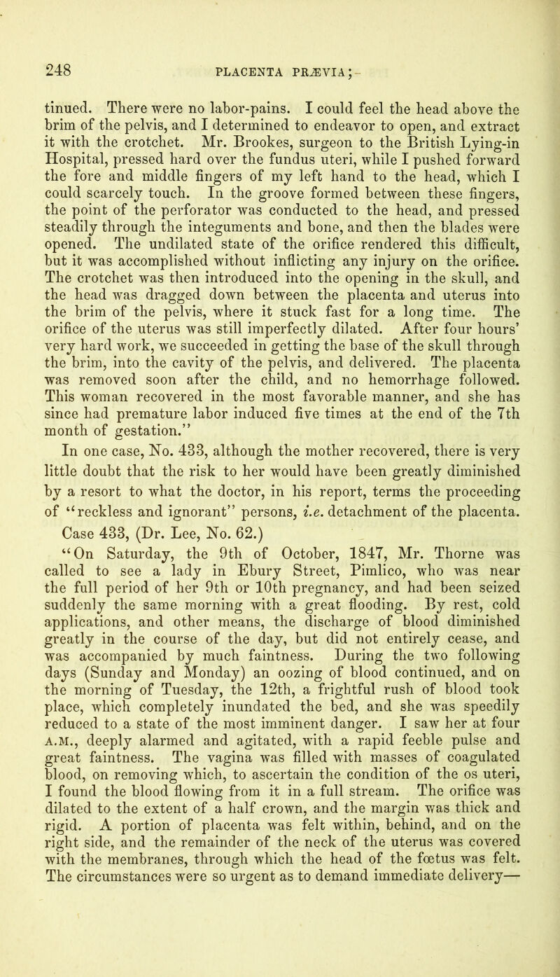 tinued. There were no labor-pains. I could feel the head above the brim of the pelvis, and I determined to endeavor to open, and extract it with the crotchet. Mr. Brookes, surgeon to the British Lying-in Hospital, pressed hard over the fundus uteri, while I pushed forward the fore and middle fingers of my left hand to the head, which I could scarcely touch. In the groove formed between these fingers, the point of the perforator was conducted to the head, and pressed steadily through the integuments and bone, and then the blades were opened. The undilated state of the orifice rendered this difficult, but it was accomplished without inflicting any injury on the orifice. The crotchet was then introduced into the opening in the skull, and the head was dragged down between the placenta and uterus into the brim of the pelvis, where it stuck fast for a long time. The orifice of the uterus was still imperfectly dilated. After four hours’ very hard work, we succeeded in getting the base of the skull through the brim, into the cavity of the pelvis, and delivered. The placenta was removed soon after the child, and no hemorrhage followed. This woman recovered in the most favorable manner, and she has since had premature labor induced five times at the end of the Tth month of gestation.” In one case, No. 483, although the mother recovered, there is very little doubt that the risk to her would have been greatly diminished by a resort to what the doctor, in his report, terms the proceeding of “ reckless and ignorant” persons, i.e. detachment of the placenta. Case 438, (Dr. Lee, No. 62.) “On Saturday, the 9th of October, 1847, Mr. Thorne was called to see a lady in Ebury Street, Pimlico, who was near the full period of her 9th or 10th pregnancy, and had been seized suddenly the same morning with a great flooding. By rest, cold applications, and other means, the discharge of blood diminished greatly in the course of the day, but did not entirely cease, and was accompanied by much faintness. During the two following days (Sunday and Monday) an oozing of blood continued, and on the morning of Tuesday, the 12th, a frightful rush of blood took place, which completely inundated the bed, and she was speedily reduced to a state of the most imminent danger. I saw her at four A.M., deeply alarmed and agitated, with a rapid feeble pulse and great faintness. The vagina was filled with masses of coagulated blood, on removing wrhich, to ascertain the condition of the os uteri, I found the blood flowing from it in a full stream. The orifice was dilated to the extent of a half crown, and the margin was thick and rigid. A portion of placenta was felt within, behind, and on the right side, and the remainder of the neck of the uterus was covered with the membranes, through which the head of the foetus was felt. The circumstances were so urgent as to demand immediate delivery—