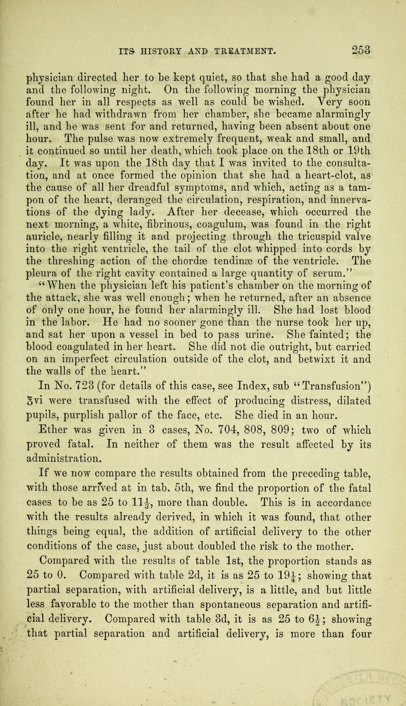 physician directed her to be kept quiet, so that she had a good day and the following night. On the following morning the physician found her in all respects as well as could be wished. Very soon after he had withdrawn from her chamber, she became alarmingly ill, and he was sent for and returned, haying been absent about one hour. The pulse was now extremely frequent, weak and small, and it continued so until her death, which took place on the 18th or 19th day. It was upon the 18th day that I was invited to the consulta- tion, and at once formed the opinion that she had a heart-clot, as the cause of all her dreadful symptoms, and which, acting as a tam- pon of the heart, deranged the circulation, respiration, and innerva- tions of the dying lady. After her decease, which occurred the next morning, a white, fibrinous, coagulum, was found in the right auricle, nearly filling it and projecting through the tricuspid valve into the right ventricle, the tail of the clot whipped into cords by the threshing action of the chordae tendinae of the ventricle. The pleura of the right cavity contained a large quantity of serum.” “ When the physician left his patient’s chamber on the morning of the attack, she was wTell enough; when he returned, after an absence of only one hour, he found her alarmingly ill. She had lost blood in the labor. He had no sooner gone than the nurse took her up, and sat her upon a vessel in bed to pass urine. She fainted; the blood coagulated in her heart. She did not die outright, but carried on an imperfect circulation outside of the clot, and betwixt it and the walls of the heart.” In No. 723 (for details of this case, see Index, sub “ Transfusion”) Svi were transfused with the effect of producing distress, dilated pupils, purplish pallor of the face, etc. She died in an hour. Ether was given in 3 cases, No. 704, 808, 809; two of which proved fatal. In neither of them was the result affected by its administration. If we now compare the results obtained from the preceding table, with those arrived at in tab, 5th, we find the proportion of the fatal cases to be as 25 to 11J-, more than double. This is in accordance with the results already derived, in which it wTas found, that other things being equal, the addition of artificial delivery to the other conditions of the case, just about doubled the risk to the mother. Compared with the results of table 1st, the proportion stands as 25 to 0. Compared with table 2d, it is as 25 to 19J-; showing that partial separation, with artificial delivery, is a little, and but little less favorable to the mother than spontaneous separation and artifi- cial delivery. Compared with table 3d, it is as 25 to 6J; showing that partial separation and artificial delivery, is more than four