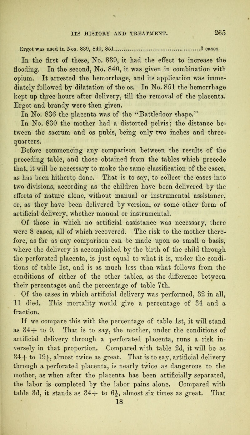 Ergot was used in Nos. 839, 840, 851 3 cases. In the first of these, No. 839, it had the effect to increase the flooding. In the second, No. 840, it was given in combination with opium. It arrested the hemorrhage, and its application was imme- diately followed by dilatation of the os. In No. 851 the hemorrhage kept up three hours after delivery, till the removal of the placenta. Ergot and brandy were then given. In No. 886 the placenta was of the “Battledoor shape.” In No. 830 the mother had a distorted pelvis; the distance be- tween the sacrum and os pubis, being only two inches and three- quarters. Before commencing any comparison between the results of the preceding table, and those obtained from the tables which precede that, it will be necessary to make the same classification of the cases, as has been hithertq done. That is to say, to collect the cases into two divisions, according as the children have been delivered by the efforts of nature alone, without manual or instrumental assistance, or, as they have been delivered by version, or some other form of artificial delivery, whether manual or instrumental. Of those in which no artificial assistance was necessary, there were 8 cases, all of which recovered. The risk to the mother there- fore, as far as any comparison can be made upon so small a basis, where the delivery is accomplished by the birth of the child through the perforated placenta, is just equal to what it is, under the condi- tions of table 1st, and is as much less than what follows from the conditions of either of the other tables, as the difference between their percentages and the percentage of table 7th. Of the cases in wThich artificial delivery was performed, 32 in all, 11 died. This mortality would give a percentage of 34 and a fraction. If we compare this with the percentage of table 1st, it will stand as 34+ to 0. That is to say, the mother, under the conditions of artificial delivery through a perforated placenta, runs a risk in- versely in that proportion. Compared with table 2d, it will be as 34+ to 19i, almost twice as great. That is to say, artificial delivery through a perforated placenta, is nearly twice as dangerous to the mother, as when after the placenta has been artificially separated, the labor is completed by the labor pains alone. Compared with table 3d, it stands as 34+ to 6J-, almost six times as great. That 18
