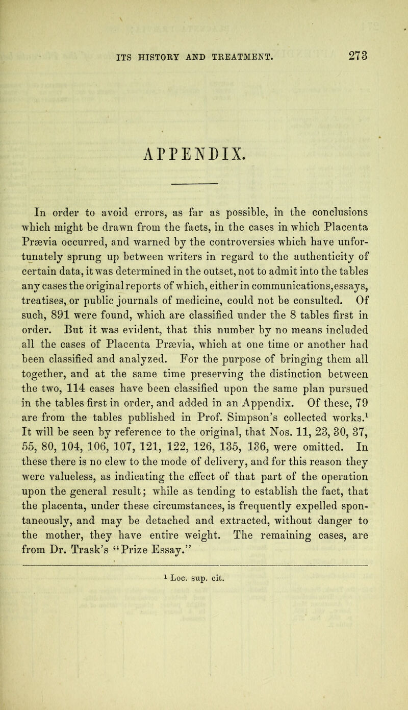 APPENDIX. In order to avoid errors, as far as possible, in the conclusions which might be drawn from the facts, in the cases in which Placenta Praevia occurred, and warned by the controversies which have unfor- tunately sprung up between writers in regard to the authenticity of certain data, it was determined in the outset, not to admit into the tables any cases the original reports of which, either in communications,essays, treatises, or public journals of medicine, could not be consulted. Of such, 891 were found, which are classified under the 8 tables first in order. But it was evident, that this number by no means included all the cases of Placenta Prsevia, which at one time or another had been classified and analyzed. For the purpose of bringing them all together, and at the same time preserving the distinction between the two, 114 cases have been classified upon the same plan pursued in the tables first in order, and added in an Appendix. Of these., 79 are from the tables published in Prof. Simpson’s collected works.1 It will be seen by reference to the original, that Nos. 11, 28, 30, 37, 55, 80, 104, 106, 107, 121, 122, 126, 135, 136, were omitted. In these there is no clew to the mode of delivery, and for this reason they were valueless, as indicating the effect of that part of the operation upon the general result; while as tending to establish the fact, that the placenta, under these circumstances, is frequently expelled spon- taneously, and may be detached and extracted, without danger to the mother, they have entire weight. The remaining cases, are from Dr. Trask’s “Prize Essay.”