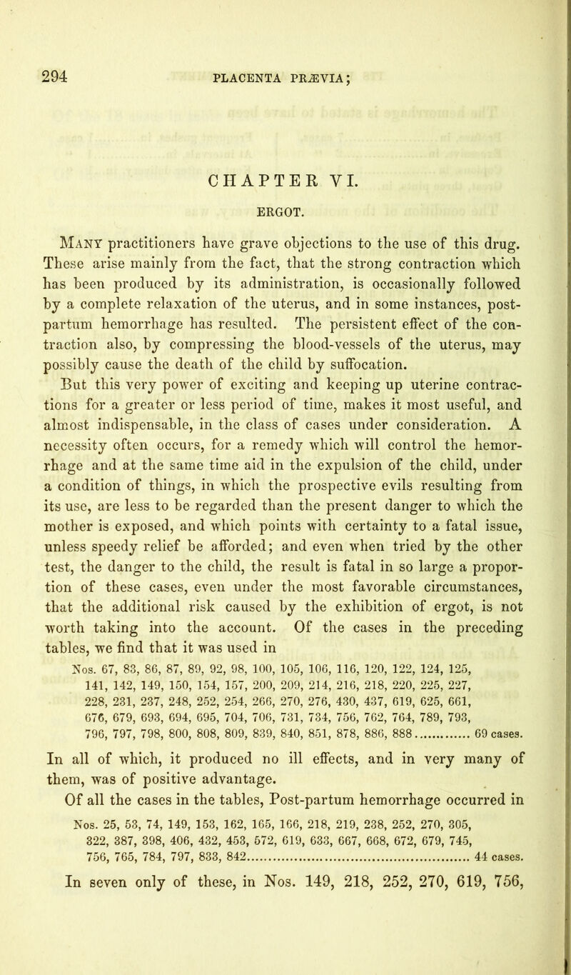 CHAPTER VI. ERGOT. Many practitioners have grave objections to the use of this drug. These arise mainly from the fact, that the strong contraction which has been produced by its administration, is occasionally followed by a complete relaxation of the uterus, and in some instances, post- partum hemorrhage has resulted. The persistent elfect of the con- traction also, by compressing the blood-vessels of the uterus, may possibly cause the death of the child by suffocation. But this very power of exciting and keeping up uterine contrac- tions for a greater or less period of time, makes it most useful, and almost indispensable, in the class of cases under consideration. A necessity often occurs, for a remedy which will control the hemor- rhage and at the same time aid in the expulsion of the child, under a condition of things, in which the prospective evils resulting from its use, are less to be regarded than the present danger to which the mother is exposed, and which points with certainty to a fatal issue, unless speedy relief be afforded; and even when tried by the other test, the danger to the child, the result is fatal in so large a propor- tion of these cases, even under the most favorable circumstances, that the additional risk caused by the exhibition of ergot, is not worth taking into the account. Of the cases in the preceding tables, we find that it was used in Nos. 67, 83, 86, 87, 89, 92, 98, 100, 105, 106, 116, 120, 122, 124, 125, 141, 142, 149, 150, 154, 157, 200, 209, 214, 216, 218, 220, 225, 227, 228, 231, 237, 248, 252, 254, 266, 270, 276, 430, 437, 619, 625, 661, 676, 679, 693, 694, 695, 704, 706, 731, 734, 756, 762, 764, 789, 793, 796, 797, 798, 800, 808, 809, 839, 840, 851, 878, 886, 888 69 cases. In all of which, it produced no ill effects, and in very many of them, was of positive advantage. Of all the cases in the tables, Post-partum hemorrhage occurred in Nos. 25, 53, 74, 149, 153, 162, 165, 166, 218, 219, 238, 252, 270, 305, 322, 387, 398, 406, 432, 453, 572, 619, 633, 667, 668, 672, 679, 745, 756, 765, 784, 797, 833, 842 44 cases. In seven only of these, in Nos. 149, 218, 252, 270, 619, 756,