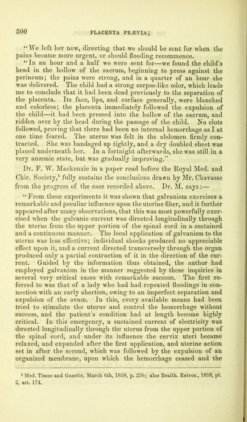“We left her now, directing that we should be sent for when the pains became more urgent, or should flooding recommence. “ In an hour and a half we were sent for—we found the child’s head in the hollow of the sacrum, beginning to press against the perineum; the pains were strong, and in a quarter of an hour she was delivered. The child had a strong corpse-like odor, which leads me to conclude that it had been dead previously to the separation of the placenta. Its face, lips, and surface generally, were blanched and colorless; the placenta immediately followed the expulsion of the child—it had been pressed into the hollow of the sacrum, and ridden over by the head during the passage of the child. No clots followed, proving that there had been no internal hemorrhage as I at one time feared. The uterus was felt in the abdomen firmly con- tracted. She was bandaged up tightly, and a dry doubled sheet was placed underneath her. In a fortnight afterwards, she was still in a very ansemic state, but was gradually improving.” Dr. F. W. Mackenzie in a paper read before the Royal Med. and Chir. Society,1 fully sustains the conclusions drawn by Mr. Chavasse from the progress of the case recorded above. Dr. M. says:— “From these experiments it was shown that galvanism exercises a remarkable and peculiar influence upon the uterine fiber, and it further appeared after many observations, that this was most powerfully exer- cised when the galvanic current was directed longitudinally through the uterus from the upper portion of the spinal cord in a sustained and a continuous manner. The local application of galvanism to the uterus wras less effective; individual shocks produced no appreciable effect upon it, and a current directed transversely through the organ produced only a partial contraction of it in the direction of the cur- rent. Guided by the information thus obtained, the author had employed galvanism in the manner suggested by these inquiries in several very critical cases with remarkable success. The first re- ferred to was that of a lady who had had repeated floodings in con- nection with an early abortion, owing to an imperfect separation and expulsion of the ovum. In this, every available means had been tried to stimulate the uterus and control the hemorrhage without success, and the patient’s condition had at length become highly critical. In this emergency, a sustained current of electricity was directed longitudinally through the uterus from the upper portion of the spinal cord, and under its influence the cervix uteri became relaxed, and expanded after the first application, and uterine action set in after the second, which was followed by the expulsion of an organized membrane, upon which the hemorrhage ceased and the 1 Med. Times and Gazette, March 6th, 1858, p. 256; also Braith. Retros., 1858, pt. 2, art. 174.