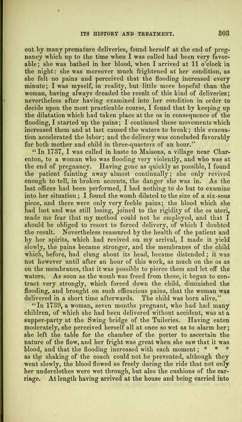 out by many premature deliveries, found herself at the end of preg- nancy which up to the time when I was called had been very favor- able; she was bathed in her blood, when I arrived at 11 o’clock in the night: she was moreover much frightened at her condition, as she felt no pains and perceived that the flooding increased every minute; I was myself, in reality, but little more hopeful than the woman, having always dreaded the result of this kind of deliveries; nevertheless after having examined into her condition in order to decide upon the most practicable course, I found that by keeping up the dilatation which had taken place at the os in consequence of the flooding, I started up the pains; I continued these movements which increased them and at last caused the waters to break; this evacua- tion accelerated the labor; and the delivery was concluded favorably for both mother and child in three-quarters of an hour.” “In 1737, I was called in haste to Maisons, a village near Char- enton, to a woman who was flooding very violently, and who was at the end of pregnancy. Having gone as quickly as possible, I found the patient fainting away almost continually; she only revived enough to tell, in broken accents, the danger she was in. As the last offices had been performed, I had nothing to do but to examine into her situation ; I found the womb dilated to the size of a six-sous piece, and there were only very feeble pains; the blood which she had lost and was still losing, joined to the rigidity of the os uteri, made me fear that my method could not be employed, and that I should be obliged to resort to forced delivery, of which I doubted the result. Nevertheless reassured by the health of the patient and by her spirits, which had revived on my arrival, I made it yield slowly, the pains became stronger, and the membranes of the child which, before, had clung about its head, became distended; it was not however until after an hour of this work, as much on the os as on the membranes, that it was possible to pierce them and let off the waters. As soon as the womb was freed from these, it began to con- tract very strongly, which forced down the child, diminished the flooding, and brought on such efficacious pains, that the woman was delivered in a short time afterwards. The child was born alive.” “In 1739, a woman, seven months pregnant, who had had many children, of which she had been delivered without accident, was at a supper-party at the Swing bridge of the Tuileries. Having eaten moderately, she perceived herself all at once so wet as to alarm her; she left the table for the chamber of the porter to ascertain the nature of the flow, and her fright was great when she saw that it was blood, and that the flooding increased with each moment; * * * as the shaking of the coach could not be prevented, although they went slowly, the blood flowed so freely during the ride that not only her underclothes were wret through, but also the cushions of the car- riage. At length having arrived at the house and being carried into