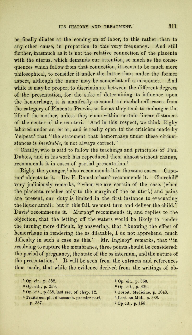 os finally dilates at the coming on of labor, to this rather than to any other cause, in proportion to this very frequency. And still further, inasmuch as it is not the relative connection of the placenta with the uterus, which demands our attention, so much as the conse- quences which follow from that connection, it seems to be much more philosophical, to consider it under the latter than under the former aspect, although the name may be somewhat of a misnomer. And while it maybe proper, to discriminate between the different degrees of the presentation, for the sake of determining its influence upon the hemorrhage, it is manifestly unsound to exclude all cases from the category of Placenta Prsevia, so far as they tend to endanger the life of the mother, unless they come within certain linear distances of the center of the os uteri. And in this respect, we think Rigby labored under an error, and is really open to the criticism made by Velpeau1 that “the statement that hemorrhage under these circum- stances is inevitable, is not always correct.” Chailly, who is said to follow the teachings and principles of Paul Dubois, and in his work has reproduced them almost without change, recommends it in cases of partial presentation.2 Rigby the younger,3 also recommends it in the same cases. Capu- ron4 objects to it. Dr. F. Ramsbotham5 recommends it. Churchill6 very judiciously remarks, “ when we are certain of the case, (when the placenta reaches only to the margin of the os uteri,) and pains are present, our duty is limited in the first instance to evacuating the liquor amnii: but if this fail, we must turn and deliver the child.” Davis7 recommends it. Murphy8 recommends it, and replies to the objection, that the letting off the waters would be likely to render the turning more difficult, by answering, that “knowing the effect of hemorrhage in rendering the os dilatable, I do not apprehend much difficulty in such a case as this.” Mr. Ingleby9 remarks, that “in resolving to rupture the membranes, three points should be considered: the period of pregnancy, the state of the os internum, and the nature of the presentation.” It will be seen from the extracts and references thus made, that while the evidence derived from the writings of ob- 1 Op. cit., p. 382. 5 Op. cit., p. 353. 2 Op. cit., p. 259. e Op. cit., p. 429. 3 Op. cit., p 358, last sec. of chap. 12. 7 Obstet. Medicine, p. 1048. * Traite complet d’accouch. premier part, 8 Lect. on Mid., p. 338. p. 387. 9 Op cit., p. 155