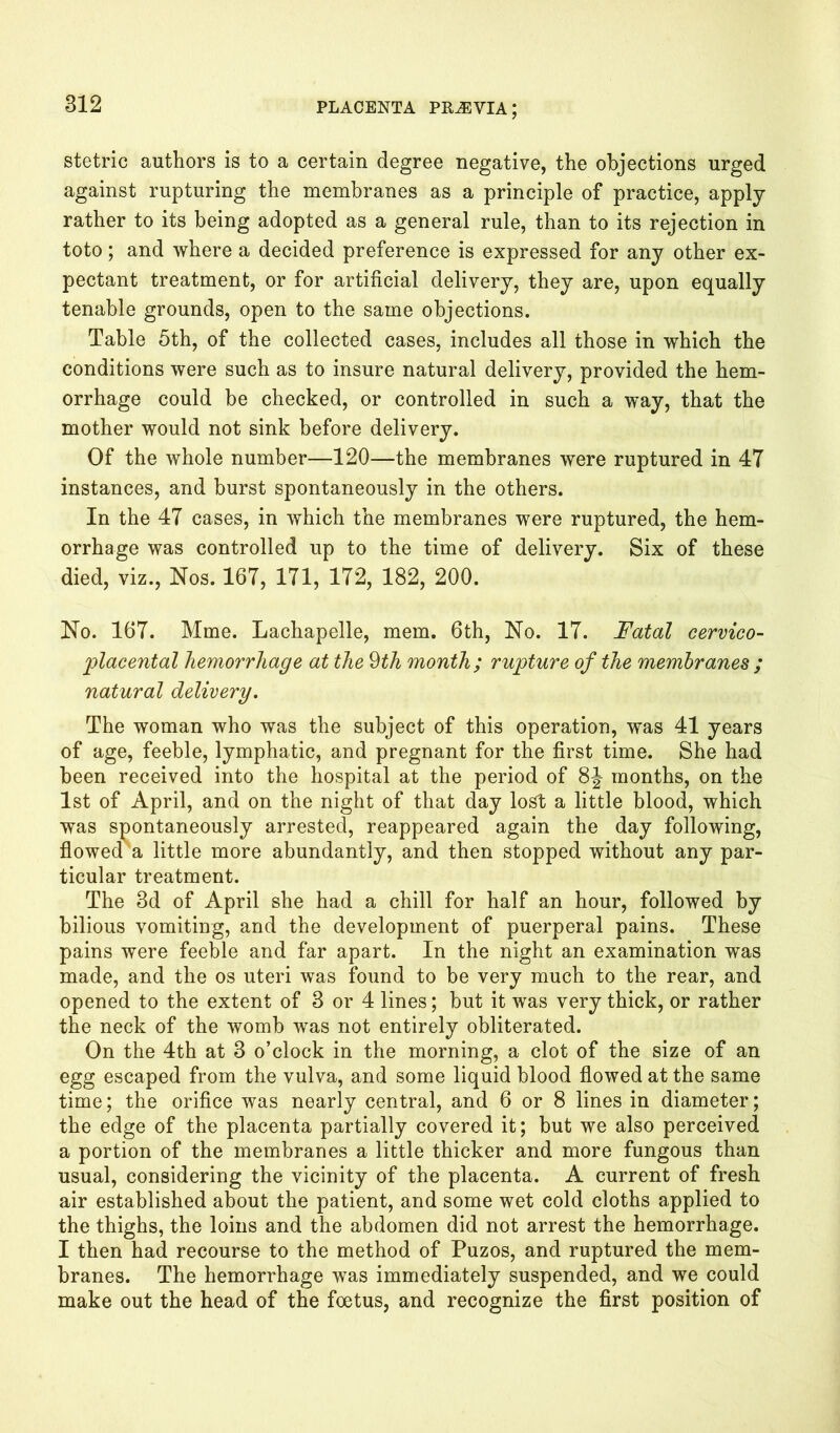 stetric authors is to a certain degree negative, the objections urged against rupturing the membranes as a principle of practice, apply rather to its being adopted as a general rule, than to its rejection in toto; and where a decided preference is expressed for any other ex- pectant treatment, or for artificial delivery, they are, upon equally tenable grounds, open to the same objections. Table 5th, of the collected cases, includes all those in which the conditions were such as to insure natural delivery, provided the hem- orrhage could be checked, or controlled in such a way, that the mother would not sink before delivery. Of the whole number—120—the membranes were ruptured in 47 instances, and burst spontaneously in the others. In the 47 cases, in which the membranes were ruptured, the hem- orrhage was controlled up to the time of delivery. Six of these died, viz., Nos. 167, 171, 172, 182, 200. No. 167. Mme. Lachapelle, mem. 6th, No. 17. Fatal cervieo- placental hemorrhage at the 9th month; rupture of the membranes ; natural delivery. The woman who was the subject of this operation, was 41 years of age, feeble, lymphatic, and pregnant for the first time. She had been received into the hospital at the period of 8J months, on the 1st of April, and on the night of that day lost a little blood, which was spontaneously arrested, reappeared again the day following, flowedu little more abundantly, and then stopped without any par- ticular treatment. The 3d of April she had a chill for half an hour, followed by bilious vomiting, and the development of puerperal pains. These pains were feeble and far apart. In the night an examination was made, and the os uteri was found to be very much to the rear, and opened to the extent of 3 or 4 lines; but it was very thick, or rather the neck of the womb was not entirely obliterated. On the 4th at 3 o’clock in the morning, a clot of the size of an egg escaped from the vulva, and some liquid blood flowed at the same time; the orifice was nearly central, and 6 or 8 lines in diameter; the edge of the placenta partially covered it; but we also perceived a portion of the membranes a little thicker and more fungous than usual, considering the vicinity of the placenta. A current of fresh air established about the patient, and some wet cold cloths applied to the thighs, the loins and the abdomen did not arrest the hemorrhage. I then had recourse to the method of Puzos, and ruptured the mem- branes. The hemorrhage was immediately suspended, and we could make out the head of the foetus, and recognize the first position of