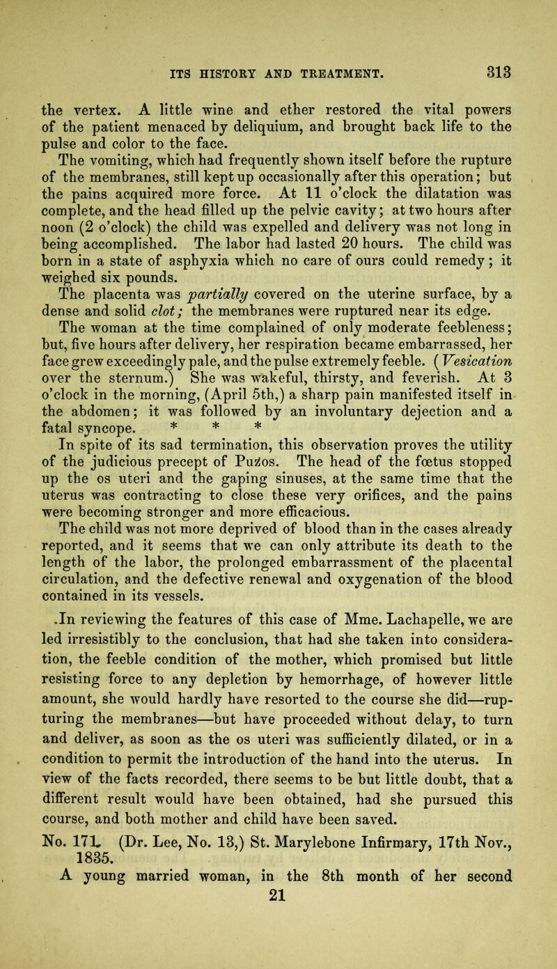 the vertex. A little wine and ether restored the vital powers of the patient menaced by deliquium, and brought back life to the pulse and color to the face. The vomiting, which had frequently shown itself before the rupture of the membranes, still kept up occasionally after this operation; but the pains acquired more force. At 11 o’clock the dilatation was complete, and the head filled up the pelvic cavity; at two hours after noon (2 o’clock) the child was expelled and delivery was not long in being accomplished. The labor had lasted 20 hours. The child was born in a state of asphyxia which no care of ours could remedy; it weighed six pounds. The placenta was partially covered on the uterine surface, by a dense and solid clot; the membranes were ruptured near its edge. The woman at the time complained of only moderate feebleness; but, five hours after delivery, her respiration became embarrassed, her face grew exceedingly pale, and the pulse extremely feeble. (Vesication over the sternum.) She was wakeful, thirsty, and feverish. At 3 o’clock in the morning, (April 5th,) a sharp pain manifested itself in the abdomen; it was followed by an involuntary dejection and a fatal syncope. * * * In spite of its sad termination, this observation proves the utility of the judicious precept of Pu2os. The head of the foetus stopped up the os uteri and the gaping sinuses, at the same time that the uterus was contracting to close these very orifices, and the pains were becoming stronger and more efficacious. The child was not more deprived of blood than in the cases already reported, and it seems that we can only attribute its death to the length of the labor, the prolonged embarrassment of the placental circulation, and the defective renewal and oxygenation of the blood contained in its vessels. .In reviewing the features of this case of Mme. Lachapelle, we are led irresistibly to the conclusion, that had she taken into considera- tion, the feeble condition of the mother, which promised but little resisting force to any depletion by hemorrhage, of however little amount, she would hardly have resorted to the course she did—rup- turing the membranes—but have proceeded without delay, to turn and deliver, as soon as the os uteri was sufficiently dilated, or in a condition to permit the introduction of the hand into the uterus. In view of the facts recorded, there seems to be but little doubt, that a different result would have been obtained, had she pursued this course, and both mother and child have been saved. No. 171. (Dr. Lee, No. 13,) St. Marylebone Infirmary, 17th Nov., 1835. A young married woman, in the 8th month of her second 21