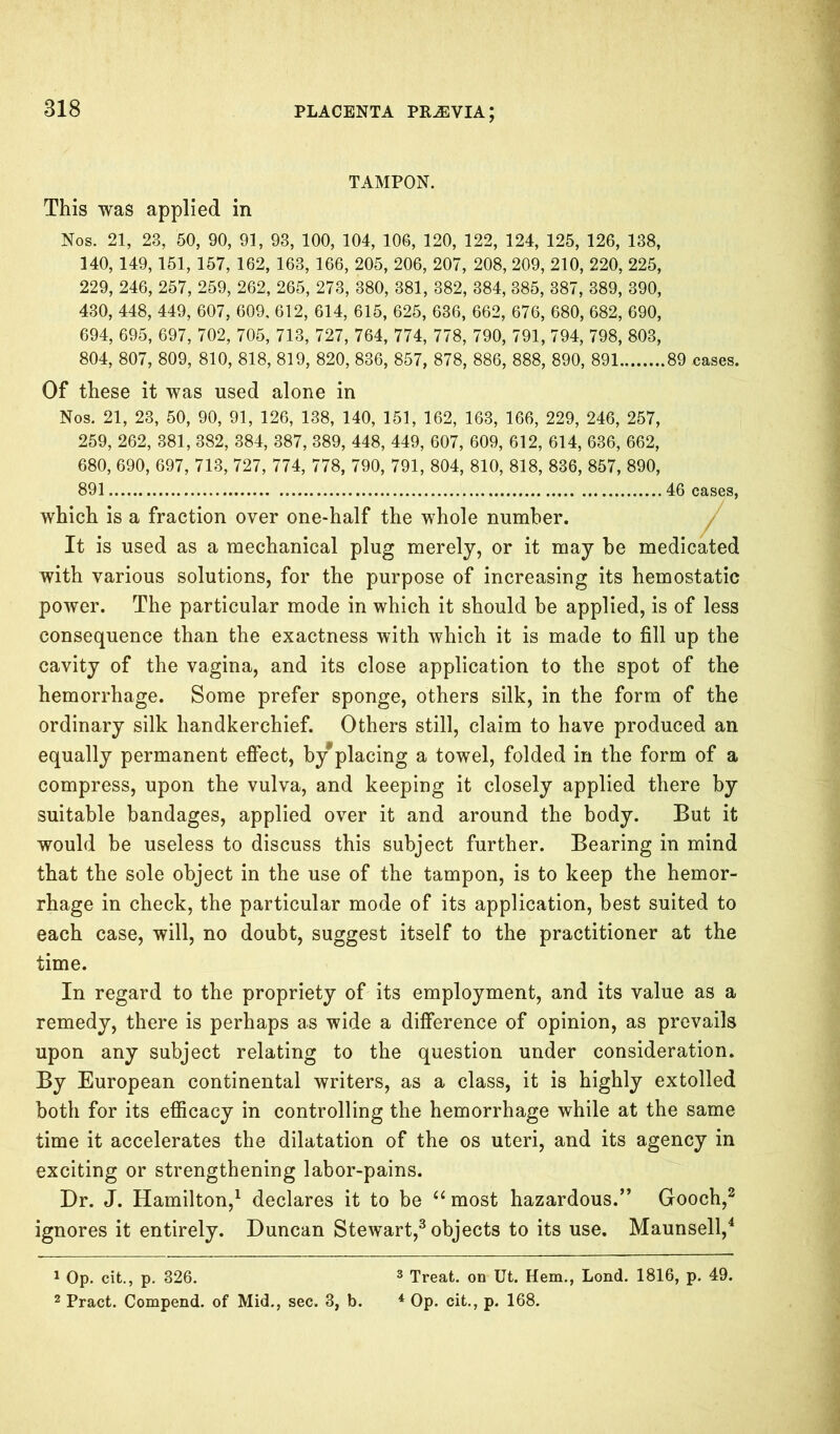 TAMPON. This was applied in Nos. 21, 23, 50, 90, 91, 93, 100, 104, 106, 120, 122, 124, 125, 126, 138, 140, 149,151, 157, 162, 163, 166, 205, 206, 207, 208, 209, 210, 220, 225, 229, 246, 257, 259, 262, 265, 273, 380, 381, 382, 384, 385, 387, 389, 390, 430, 448, 449, 607, 609, 612, 614, 615, 625, 636, 662, 676, 680, 682, 690, 694, 695, 697, 702, 705, 713, 727, 764, 774, 778, 790, 791, 794, 798, 803, 804, 807, 809, 810, 818, 819, 820, 836, 857, 878, 886, 888, 890, 891 89 cases. Of these it was used alone in Nos. 21, 23, 50, 90, 91, 126, 138, 140, 151, 162, 163, 166, 229, 246, 257, 259, 262, 381, 382, 384, 387, 389, 448, 449, 607, 609, 612, 614, 636, 662, 680, 690, 697, 713, 727, 774, 778, 790, 791, 804, 810, 818, 836, 857, 890, 891 46 cases, which is a fraction over one-half the whole number. It is used as a mechanical plug merely, or it may be medicated with various solutions, for the purpose of increasing its hemostatic power. The particular mode in which it should be applied, is of less consequence than the exactness with which it is made to fill up the cavity of the vagina, and its close application to the spot of the hemorrhage. Some prefer sponge, others silk, in the form of the ordinary silk handkerchief. Others still, claim to have produced an equally permanent effect, by*placing a towel, folded in the form of a compress, upon the vulva, and keeping it closely applied there by suitable bandages, applied over it and around the body. But it would be useless to discuss this subject further. Bearing in mind that the sole object in the use of the tampon, is to keep the hemor- rhage in check, the particular mode of its application, best suited to each case, will, no doubt, suggest itself to the practitioner at the time. In regard to the propriety of its employment, and its value as a remedy, there is perhaps as wide a difference of opinion, as prevails upon any subject relating to the question under consideration. By European continental writers, as a class, it is highly extolled both for its efficacy in controlling the hemorrhage while at the same time it accelerates the dilatation of the os uteri, and its agency in exciting or strengthening labor-pains. Dr. J. Hamilton,1 declares it to be “most hazardous.” Gooch,2 ignores it entirely. Duncan Stewart,3 objects to its use. Maunsell,4 1 Op. cit., p. 326. 3 Treat, on Ut. Hem., Lond. 1816, p. 49. 2 Pract. Compend. of Mid., sec. 3, b. 4 Op. cit., p. 168.