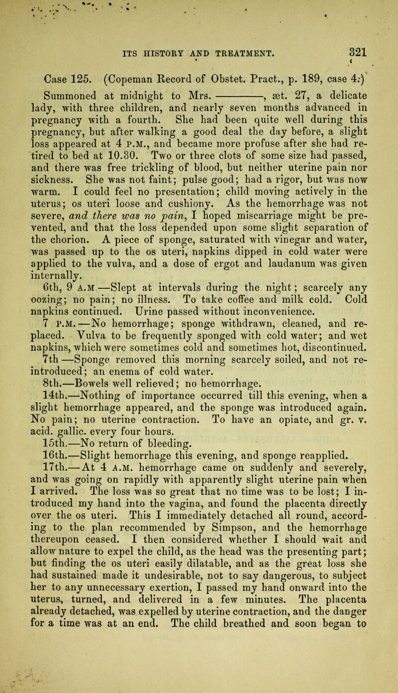 • ( Case 125. (Copeman Record of Obstet. Pract., p. 189, case 4:) Summoned at midnight to Mrs. , set. 27, a delicate lady, with three children, and nearly seven months advanced in pregnancy with a fourth. She had been quite well during this pregnancy, but after walking a good deal the day before, a slight loss appeared at 4 P.M., and became more profuse after she had re- tired to bed at 10.30. Two or three clots of some size had passed, and there was free trickling of blood, but neither uterine pain nor sickness. She was not faint; pulse good; had a rigor, but was now warm. I could feel no presentation; child moving actively in the uterus; os uteri loose and cushiony. As the hemorrhage was not severe, and there was no pain, I hoped miscarriage might be pre- vented, and that the loss depended upon some slight separation of the chorion. A piece of sponge, saturated with vinegar and water, was passed up to the os uteri, napkins dipped in cold water were applied to the vulva, and a dose of ergot and laudanum was given internally. 6th, 9 A.M—Slept at intervals during the night; scarcely any oozing; no pain; no illness. To take coffee and milk cold. Cold napkins continued. Urine passed without inconvenience. 7 p.m.—No hemorrhage; sponge withdrawn, cleaned, and re- placed. Vulva to be frequently sponged with cold water; and wet napkins, which were sometimes cold and sometimes hot, discontinued. 7th—Sponge removed this morning scarcely soiled, and not re- introduced; an enema of cold water. 8th.—Bowels well relieved; no hemorrhage. 14th.—Nothing of importance occurred till this evening, when a slight hemorrhage appeared, and the sponge was introduced again. No pain; no uterine contraction. To have an opiate, and gr. v. acid, gallic, every four hours. 15th.—No return of bleeding. 16th.—Slight hemorrhage this evening, and sponge reapplied. 17th.— At 4 a.m. hemorrhage came on suddenly and severely, and was going on rapidly with apparently slight uterine pain when I arrived. The loss was so great that no time was to be lost; I in- troduced my hand into the vagina, and found the placenta directly over the os uteri. This I immediately detached all round, accord- ing to the plan recommended by Simpson, and the hemorrhage thereupon ceased. I then considered whether I should wait and allow nature to expel the child, as the head was the presenting part; but finding the os uteri easily dilatable, and as the great loss she had sustained made it undesirable, not to say dangerous, to subject her to any unnecessary exertion, I passed my hand onward into the uterus, turned, and delivered in a few minutes. The placenta already detached, was expelled by uterine contraction, and the danger for a time was at an end. The child breathed and soon began to