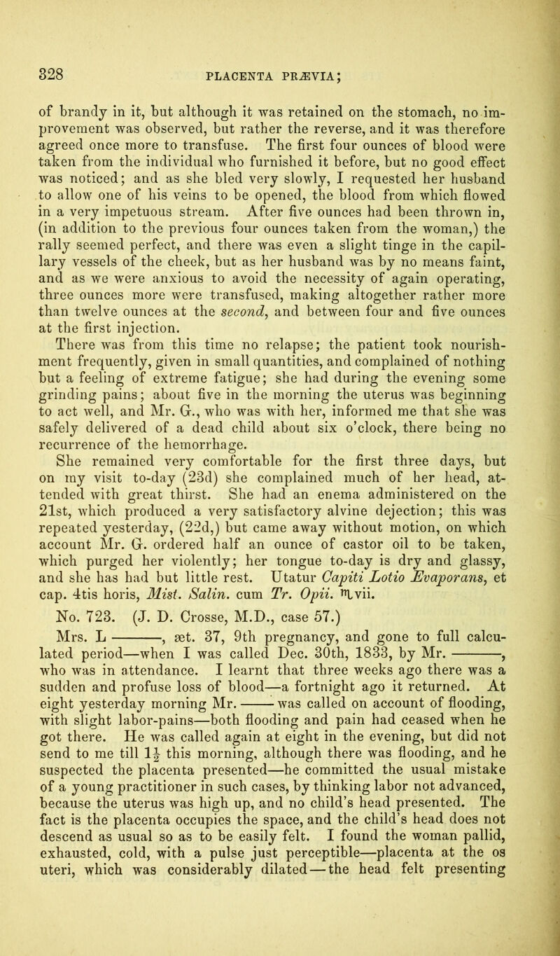 of brandy in it, but although it was retained on the stomach, no im- provement was observed, but rather the reverse, and it was therefore agreed once more to transfuse. The first four ounces of blood were taken from the individual who furnished it before, but no good effect was noticed; and as she bled very slowly, I requested her husband to allow one of his veins to be opened, the blood from which flowed in a very impetuous stream. After five ounces had been thrown in, (in addition to the previous four ounces taken from the woman,) the rally seemed perfect, and there was even a slight tinge in the capil- lary vessels of the cheek, but as her husband was by no means faint, and as we were anxious to avoid the necessity of again operating, three ounces more were transfused, making altogether rather more than twelve ounces at the second, and between four and five ounces at the first injection. There was from this time no relapse; the patient took nourish- ment frequently, given in small quantities, and complained of nothing but a feeling of extreme fatigue; she had during the evening some grinding pains; about five in the morning the uterus was beginning to act well, and Mr. G., who was with her, informed me that she was safely delivered of a dead child about six o’clock, there being no recurrence of the hemorrhage. She remained very comfortable for the first three days, but on my visit to-day (23d) she complained much of her head, at- tended with great thirst. She had an enema administered on the 21st, which produced a very satisfactory alvine dejection; this was repeated yesterday, (22d,) but came away without motion, on which account Mr. Gr. ordered half an ounce of castor oil to be taken, which purged her violently; her tongue to-day is dry and glassy, and she has had but little rest. Utatur Capiti Lotio JEvaporans, et cap. 4tis horis, Mist. Salin. cum Tr. Opii. ^Ivii. No. 723. (J. D. Crosse, M.D., case 57.) Mrs. L —, aet. 37, 9th pregnancy, and gone to full calcu- lated period—when I was called Dec. 30th, 1833, by Mr. —, who was in attendance. I learnt that three weeks ago there was a sudden and profuse loss of blood—a fortnight ago it returned. At eight yesterday morning Mr. was called on account of flooding, with slight labor-pains—both flooding and pain had ceased when he got there. He was called again at eight in the evening, but did not send to me till 1J this morning, although there was flooding, and he suspected the placenta presented—he committed the usual mistake of a young practitioner in such cases, by thinking labor not advanced, because the uterus was high up, and no child’s head presented. The fact is the placenta occupies the space, and the child’s head does not descend as usual so as to be easily felt. I found the woman pallid, exhausted, cold, with a pulse just perceptible—placenta at the os uteri, which was considerably dilated — the head felt presenting