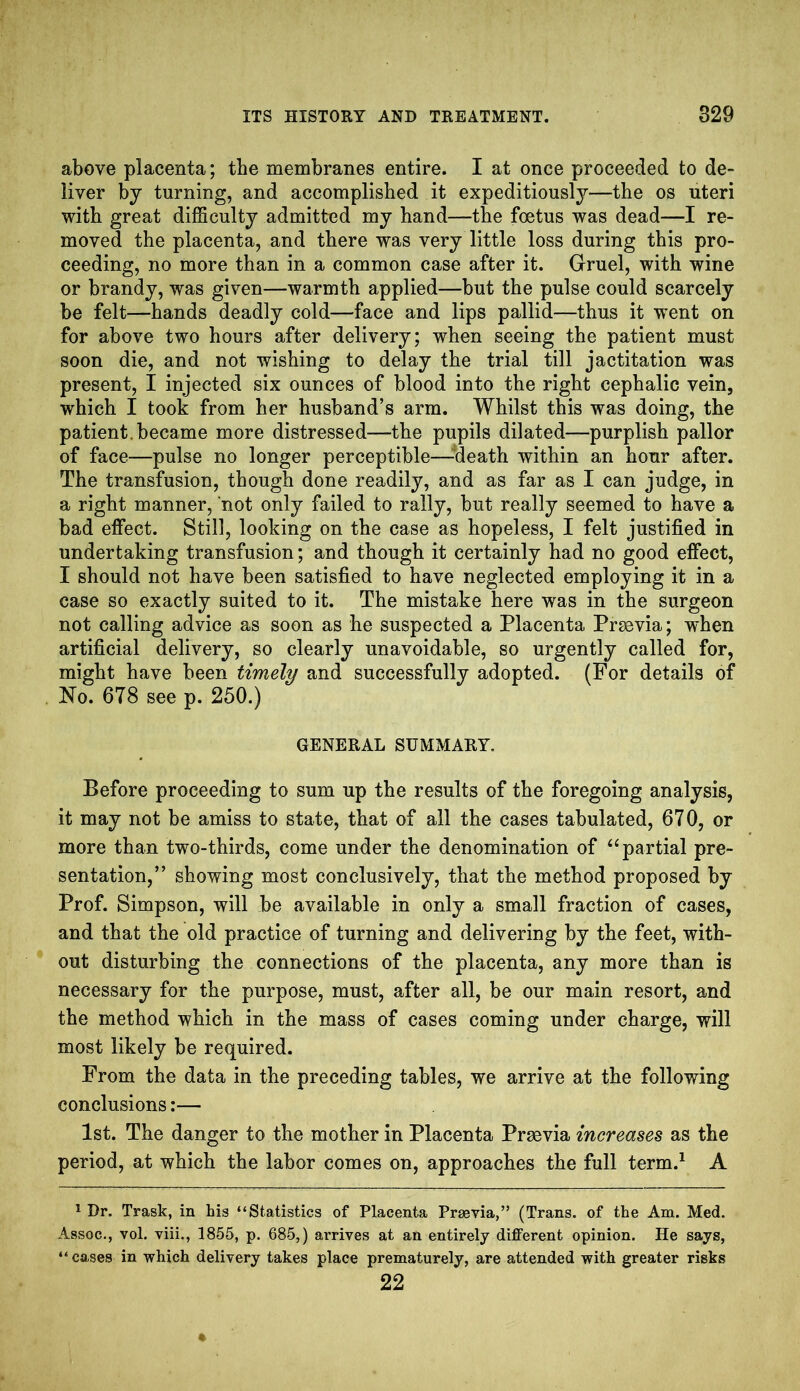 above placenta; the membranes entire. I at once proceeded to de- liver by turning, and accomplished it expeditiously—the os uteri with great difficulty admitted my hand—the foetus was dead—I re- moved the placenta, and there was very little loss during this pro- ceeding, no more than in a common case after it. Gruel, with wine or brandy, was given—warmth applied—but the pulse could scarcely be felt—hands deadly cold—face and lips pallid—thus it went on for above two hours after delivery; when seeing the patient must soon die, and not wishing to delay the trial till jactitation was present, I injected six ounces of blood into the right cephalic vein, which I took from her husband’s arm. Whilst this was doing, the patient, became more distressed—the pupils dilated—purplish pallor of face—pulse no longer perceptible—aeath within an hour after. The transfusion, though done readily, and as far as I can judge, in a right manner, not only failed to rally, but really seemed to have a bad effect. Still, looking on the case as hopeless, I felt justified in undertaking transfusion; and though it certainly had no good effect, I should not have been satisfied to have neglected employing it in a case so exactly suited to it. The mistake here was in the surgeon not calling advice as soon as he suspected a Placenta Prasvia; when artificial delivery, so clearly unavoidable, so urgently called for, might have been timely and successfully adopted. (For details of No. 678 see p. 250.) GENERAL SUMMARY. Before proceeding to sum up the results of the foregoing analysis, it may not be amiss to state, that of all the cases tabulated, 670, or more than two-thirds, come under the denomination of “partial pre- sentation,” showing most conclusively, that the method proposed by Prof. Simpson, will be available in only a small fraction of cases, and that the old practice of turning and delivering by the feet, with- out disturbing the connections of the placenta, any more than is necessary for the purpose, must, after all, be our main resort, and the method which in the mass of cases coming under charge, will most likely be required. From the data in the preceding tables, we arrive at the following conclusions:— 1st. The danger to the mother in Placenta Prsevia increases as the period, at which the labor comes on, approaches the full term.1 A 1 Dr. Trask, in his “Statistics of Placenta Prsevia,” (Trans, of the Am. Med. Assoc., vol. viii., 1855, p. 685,) arrives at an entirely different opinion. He says, “ cases in which delivery takes place prematurely, are attended with greater risks 22