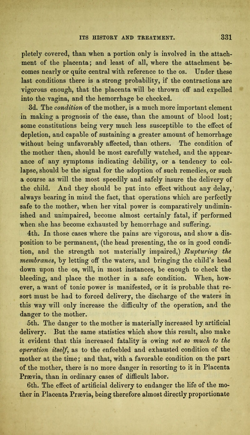 pletely covered, than when a portion only is involved in the attach- ment of the placenta; and least of all, where the attachment be- comes nearly or quite central with reference to the os. Under these last conditions there is a strong probability, if the contractions are vigorous enough, that the placenta will be thrown off and expelled into the vagina, and the hemorrhage he checked. 3d. The condition of the mother, is a much more important element in making a prognosis of the case, than the amount of blood lost; some constitutions being very much less susceptible to the effect of depletion, and capable of sustaining a greater amount of hemorrhage without being unfavorably affected, than others. The condition of the mother then, should be most carefully watched, and the appear- ance of any symptoms indicating debility, or a tendency to col- lapse, should be the signal for the adoption of such remedies, or such a course as will the most speedily and safely insure the delivery of the child. And they should be put into effect without any delay, always bearing in mind the fact, that operations which are perfectly safe to the mother, when her vital power is comparatively undimin- ished and unimpaired, become almost certainly fatal, if performed when she has become exhausted by hemorrhage and suffering. 4th. In those cases where the pains are vigorous, and show a dis- position to be permanent, (the head presenting, the os in good condi- tion, and the strength not materially impaired,) Rupturing the membranes, by letting off the waters, and bringing the child’s head down upon the os, will, in most instances, be enough to check the bleeding, and place the mother in a safe condition. When, how- ever, a want of tonic power is manifested, or it is probable that re- sort must be had to forced delivery, the discharge of the waters in this way will only increase the difficulty of the operation, and the danger to the mother. 5th. The danger to the mother is materially increased by artificial delivery. But the same statistics which show this result, also make it evident that this increased fatality is owing not so much to the operation itself j as to the enfeebled and exhausted condition of the mother at the time; and that, with a favorable condition on the part of the mother, there is no more danger in resorting to it in Placenta Praevia, than in ordinary cases of difficult labor. 6th. The effect of artificial delivery to endanger the life of the mo- ther in Placenta Praevia, being therefore almost directly proportionate