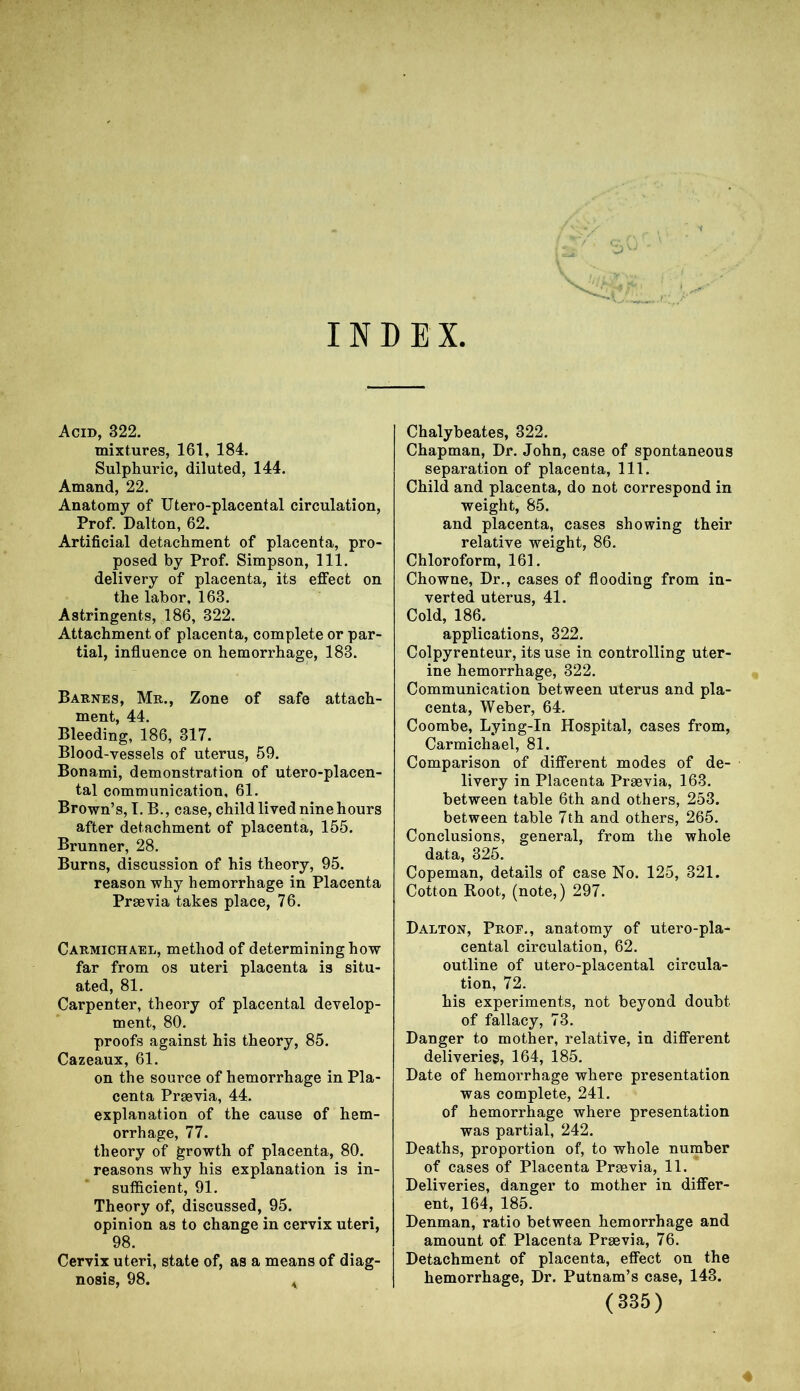 INDEX Acid, 322. mixtures, 161, 184. Sulphuric, diluted, 144. Amand, 22. Anatomy of Utero-placental circulation, Prof. Dalton, 62. Artificial detachment of placenta, pro- posed by Prof. Simpson, 111. delivery of placenta, its effect on the labor, 163. Astringents, 186, 322. Attachment of placenta, complete or par- tial, influence on hemorrhage, 183. Barnes, Mr., Zone of safe attach- ment, 44. Bleeding, 186, 317. Blood-vessels of uterus, 59. Bonami, demonstration of utero-placen- tal communication, 61. Brown’s, I. B., case, child lived nine hours after detachment of placenta, 155. Brunner, 28. Burns, discussion of his theory, 95. reason why hemorrhage in Placenta Prsevia takes place, 76. Carmichael, method of determining how far from os uteri placenta is situ- ated, 81. Carpenter, theory of placental develop- ment, 80. proofs against his theory, 85. Cazeaux, 61. on the source of hemorrhage in Pla- centa Prsevia, 44. explanation of the cause of hem- orrhage, 77. theory of growth of placenta, 80. reasons why his explanation is in- sufficient, 91. Theory of, discussed, 95. opinion as to change in cervix uteri, 98. Cervix uteri, state of, as a means of diag- nosis, 98. * Chalybeates, 322. Chapman, Dr. John, case of spontaneous separation of placenta, 111. Child and placenta, do not correspond in weight, 85. and placenta, cases showing their relative weight, 86. Chloroform, 161. Chowne, Dr., cases of flooding from in- verted uterus, 41. Cold, 186. applications, 322. Colpyrenteur, its use in controlling uter- ine hemorrhage, 322. Communication between uterus and pla- centa, Weber, 64. Coombe, Lying-In Hospital, cases from, Carmichael, 81. Comparison of different modes of de- livery in Placenta Praevia, 163. between table 6th and others, 253. between table 7th and others, 265. Conclusions, general, from the whole data, 325. Copeman, details of case No. 125, 321. Cotton Root, (note,) 297. Dalton, Prof., anatomy of utero-pla- cental circulation, 62. outline of utero-placental circula- tion, 72. his experiments, not beyond doubt of fallacy, 73. Danger to mother, relative, in different deliveries, 164, 185. Date of hemorrhage where presentation was complete, 241. of hemorrhage where presentation was partial, 242. Deaths, proportion of, to whole number of cases of Placenta Prsevia, 11. Deliveries, danger to mother in differ- ent, 164, 185. Denman, ratio between hemorrhage and amount of Placenta Prsevia, 76. Detachment of placenta, effect on the hemorrhage, Dr. Putnam’s case, 143. (335)