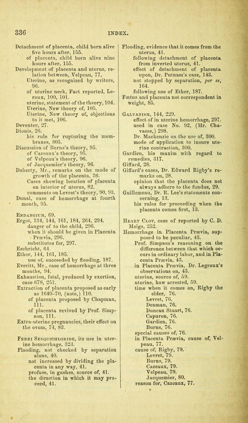 Detachment, of placenta, child born alive five hours after, 155. of placenta, child born alive nine hours after, 155. Development of placenta and uterus, re- lation between, Velpeau, 77, Uterine, as recognized by writers, 96. of uterine neck, Fact reported, Le- roux, 100, 101. uterine, statement of the theory, 104. Uterine, New theory of, 105. Uterine, New theory of, objections to it met, 106. Deventer, 27. Dionis, 26. his rule for rupturing the mem- branes, 305. Discussion of Burns’s theory, 95. of Cazeaux’s theory, 95. of Velpeau’s theory, 96. of Jacquemier’s theory, 96. Doherty, Mr., remarks on the mode of growth of the placenta, 36. Cases showing location of placenta on interior of uterus, 82. comments on Levret’s theory, 90, 93. Dunal, case of hemorrhage at fourth month, 95. Endangium, 69. Ergot, 134, 144, 161, 184, 264, 294. danger of to the child, 296. when it should be given in Placenta Praevia, 296. substitutes for, 297. Eschricht, 64. Ether, 144, 161, 185. use of, succeeded by flooding, 187. Everitt, Mr., case of hemorrhage at three months, 94. Exhaustion, fatal, produced by exertion, case 678, 251. Extraction of placenta proposed as early as 1640-70, (note,) 110. of placenta proposed by Chapman, 111. of placenta revived by Prof. Simp- son, 111. Extra-uterine pregnancies, their effect on the ovum, 74, 83. Ferri Sesquichloride, its use in uter- ine hemorrhage, 323. Flooding, not checked by separation alone, 40. not increased by dividing the pla- centa in any way, 41. profuse, in gushes, source of, 41. the direction in which it may pro- ceed, 41. Flooding, evidence that it comes from the uterus, 41. following detachment of placenta from inverted uterus, 41. effect of detachment of placenta upon, Dr. Putnam’s case, 143. not stopped by separation, per 164. following use of Ether, 187. Foetus and placenta not correspondent in weight, 85. Galvanism, 144, 229. effect of in uterine hemorrhage, 297. used in case No. 92, (Mr. Cha- vasse,) 298. Dr. Mackenzie on the use of, 300. mode of application to insure ute- rine contraction, 300. Gardien, his maxim with regard to remedies, 317. Giffard, 28. Giffard’s cases, Dr. Edward Rigby’s re- marks on, 28. opinion that the placenta does not always adhere to the fundus, 29. Guillemeau, Dr. R. Lee’s statements con- cerning, 13. his rules for proceeding when the placenta comes first, 13. Heart Clot, case of reported by C. D. Meigs, 252. Hemorrhage in Placenta Praevia, sup- posed to be peculiar, 43. Prof. Simpson’s reasoning on the difference between that which oc- curs in ordinary labor, and in Pla- centa Praevia, 43. in Placenta Praevia, Dr. Legroux’s observations on, 45. uterine, source of, 59. uterine, how arrested, 59. time when it comes on, Rigby the elder, 76. Levret, 76. Denman, 76. Duncan Stuart, 76. Capuron, 76. Gardien, 76. Burns, 76. special causes of, 76. in Placenta Praevia, cause of, Vel- peau, 77. cause of, Rigby, 79. Levret, 79. Burns, 79. Cazeaux, 79. Velpeau, 79. Jacquemier, 80. reason for, Cazeaux, 77.