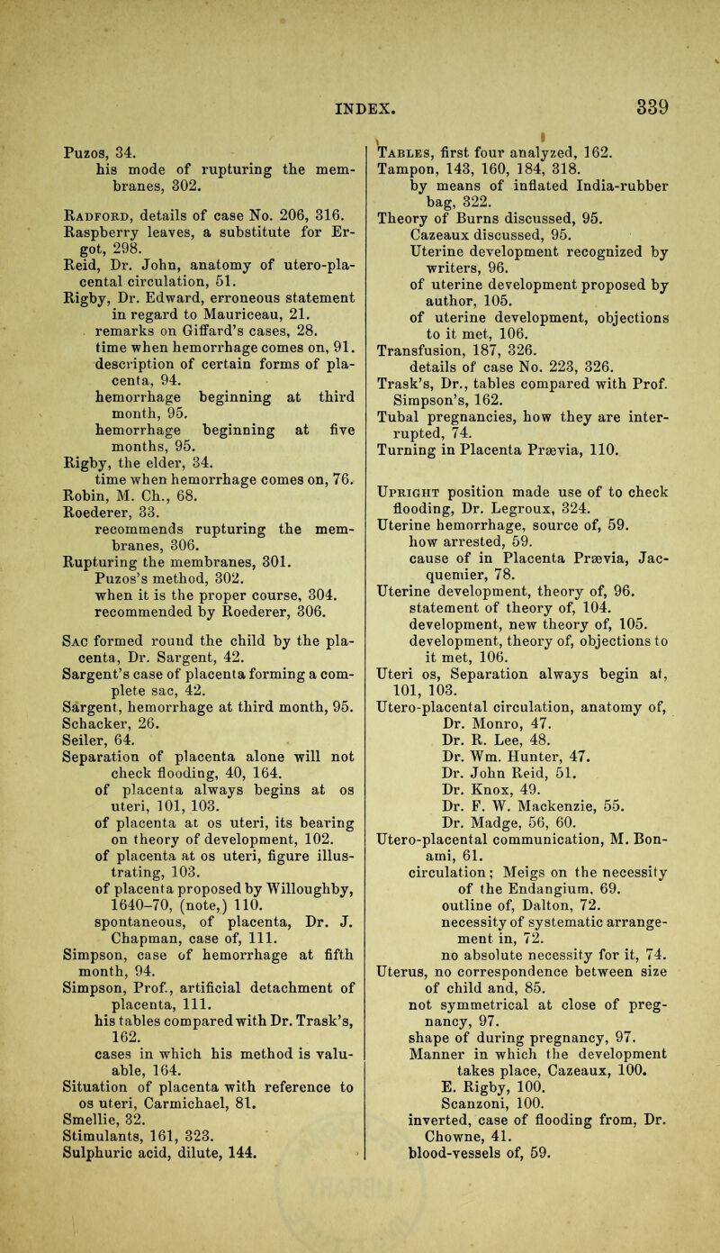 Puzos, 34. his mode of rupturing the mem- branes, 302. Radford, details of case No. 206, 316. Raspberry leaves, a substitute for Er- got, 298. Reid, Dr. John, anatomy of utero-pla- cental circulation, 51. Rigby, Dr. Edward, erroneous statement in regard to Mauriceau, 21. remarks on Giffard’s cases, 28. time when hemorrhage comes on, 91. description of certain forms of pla- centa, 94. hemorrhage beginning at third month, 95. hemorrhage beginning at five months, 95. Rigby, the elder, 34. time when hemorrhage comes on, 76. Robin, M. Ch., 68. Roederer, 33. recommends rupturing the mem- branes, 306. Rupturing the membranes, 301. Puzos’s method, 302. when it is the proper course, 304. recommended by Roederer, 306. Sac formed round the child by the pla- centa, Dr. Sargent, 42. Sargent’s case of placenta forming a com- plete sac, 42. Sargent, hemorrhage at third month, 95. Schacker, 26. Seiler, 64. Separation of placenta alone will not check flooding, 40, 164. of placenta always begins at os uteri, 101, 103. of placenta at os uteri, its bearing on theory of development, 102. of placenta at os uteri, figure illus- trating, 103. of placenta proposed by Willoughby, 1640-70, (note,) 110. spontaneous, of placenta, Dr. J. Chapman, case of, 111. Simpson, case of hemorrhage at fifth month, 94. Simpson, Prof., artificial detachment of placenta, 111. his t ables compared with Dr. Trask’s, 162. cases in which his method is valu- able, 164. Situation of placenta with reference to os uteri, Carmichael, 81. Smellie, 32. Stimulants, 161, 323. Sulphuric acid, dilute, 144. Tables, first four analyzed, 162. Tampon, 143, 160, 184, 318. by means of inflated India-rubber bag, 322. Theory of Burns discussed, 95. Cazeaux discussed, 95. Uterine development recognized by writers, 96. of uterine development proposed by author, 105. of uterine development, objections to it met, 106. Transfusion, 187, 326. details of case No. 223, 326. Trask’s, Dr., tables compared with Prof. Simpson’s, 162. Tubal pregnancies, how they are inter- rupted, 74. Turning in Placenta Prsevia, 110. Upright position made use of to check flooding, Dr. Legroux, 324. Uterine hemorrhage, source of, 59. how arrested, 59. cause of in Placenta Proevia, Jac- quemier, 78. Uterine development, theory of, 96. statement of theory of, 104. development, new theory of, 105. development, theory of, objections to it met, 106. Uteri os, Separation always begin at, 101, 103. Utero-placental circulation, anatomy of, Dr. Monro, 47. Dr. R. Lee, 48. Dr. Wm. Hunter, 47. Dr. John Reid, 51. Dr. Knox, 49. Dr. F. W. Mackenzie, 55. Dr. Madge, 56, 60. Utero-placental communication, M. Bon- ami, 61. circulation; Meigs on the necessity of the Endangium, 69. outline of, Dalton, 72. necessity of systematic arrange- ment in, 72. no absolute necessity for it, 74. Uterus, no correspondence between size of child and, 85. not symmetrical at close of preg- nancy, 97. shape of during pregnancy, 97. Manner in which the development takes place, Cazeaux, 100. E. Rigby, 100. Scanzoni, 100. inverted, case of flooding from, Dr. Chowne, 41. blood-vessels of, 59.