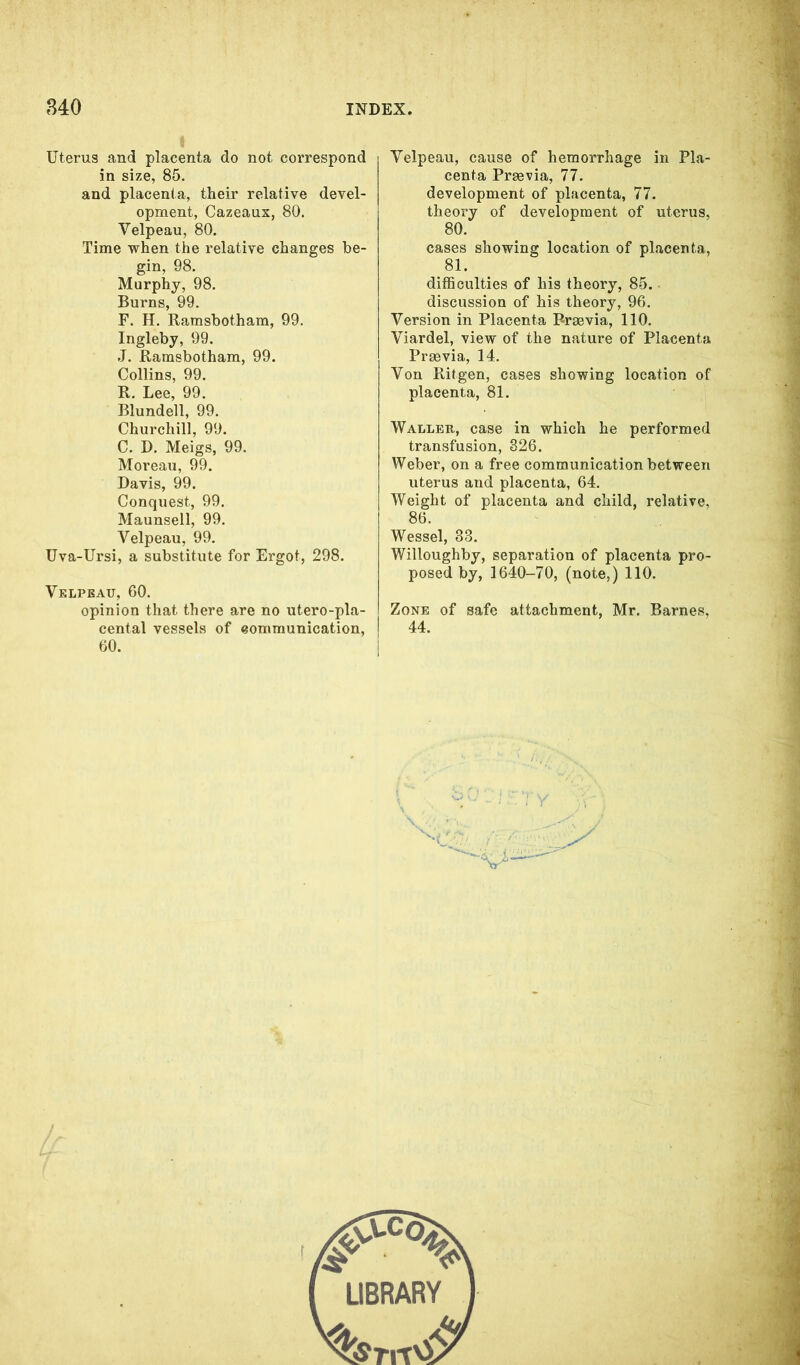 I Uterus and placenta do not correspond in size, 85. and placenta, their relative devel- opment, Cazeaux, 80. Velpeau, 80. Time when the relative changes be- gin, 98. Murphy, 98. Burns, 99. F. H. Ramsbotham, 99. Ingleby, 99. J. Ramsbotham, 99. Collins, 99. R. Lee, 99. Blundell, 99. Churchill, 99. C. D. Meigs, 99. Moreau, 99. Davis, 99. Conquest, 99. Maunsell, 99. Velpeau, 99. Uva-Ursi, a substitute for Ergot, 298. Velpeau, 60. opinion that there are no utero-pla- cental vessels of communication, 60. Velpeau, cause of hemorrhage in Pla- centa Prrnvia, 77. development of placenta, 77. theory of development of uterus, 80. cases showing location of placenta, 81. difficulties of his theory, 85. discussion of his theory, 96. Version in Placenta Rraevia, 110. Viardel, view of the nature of Placenta Prsevia, 14. Von Ritgen, cases showing location of placenta, 81. Waller, case in which he performed transfusion, 326. Weber, on a free communication between uterus and placenta, 64. Weight of placenta and child, relative, 86. Wessel, 33. Willoughby, separation of placenta pro- posed by, 1640-70, (note,) 110. Zone of safe attachment, Mr. Barnes, 44.