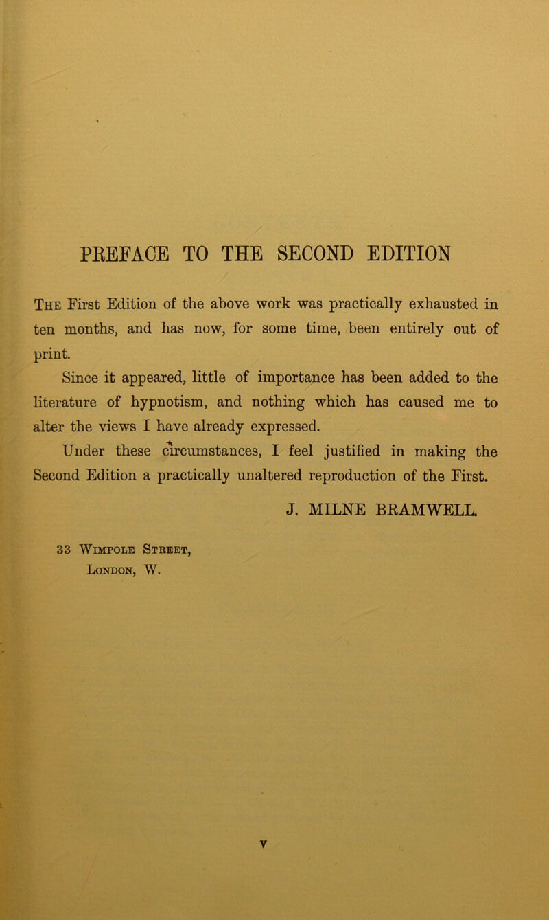 PREFACE TO THE SECOND EDITION The First Edition of the above work was practically exhausted in ten months, and has now, for some time, been entirely out of print. Since it appeared, little of importance has been added to the literature of hypnotism, and nothing which has caused me to alter the views I have already expressed. Under these circumstances, I feel justified in making the Second Edition a practically unaltered reproduction of the First. J. MILNE BEAM WELL. 33 Wimpole Street, London, W.