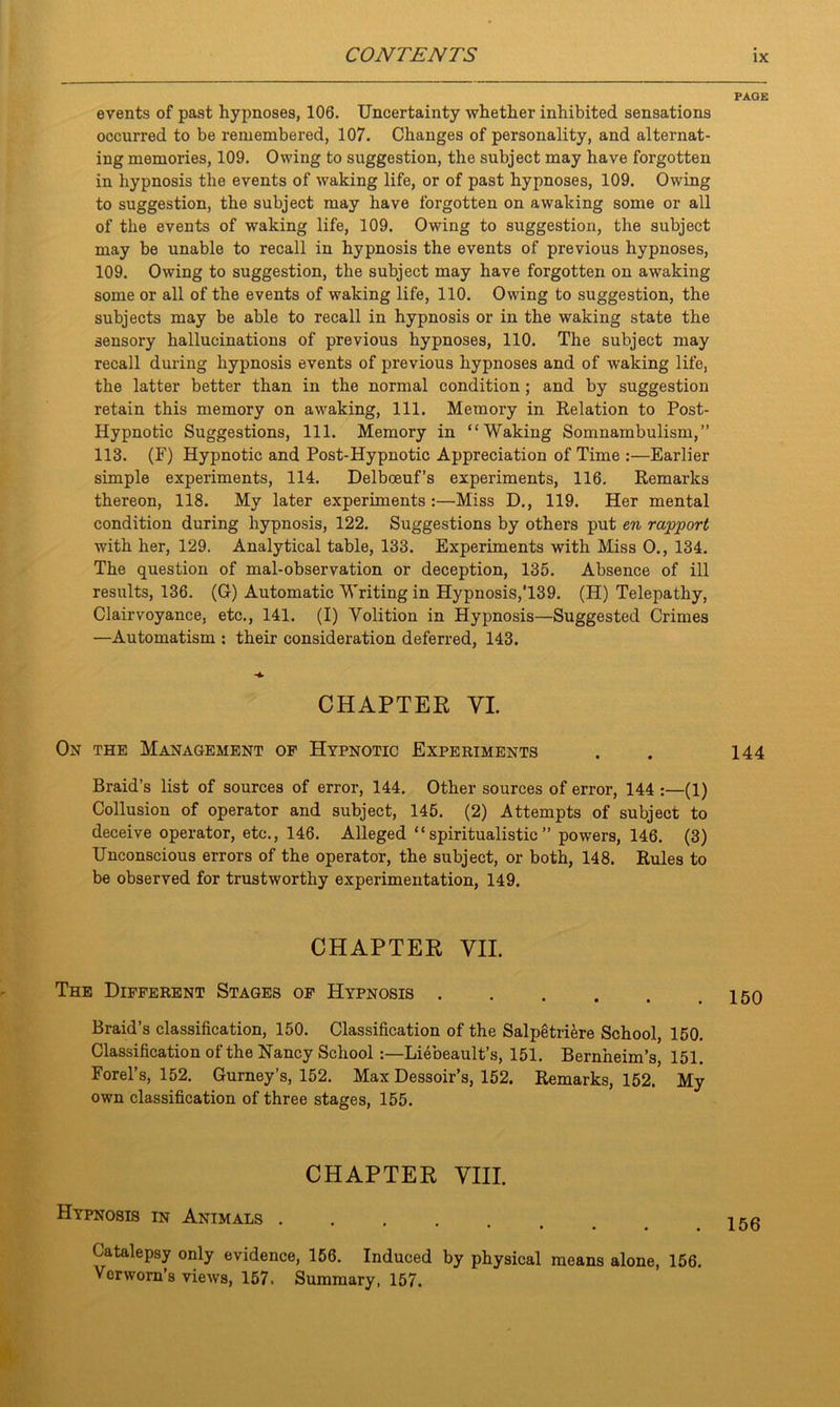 events of past hypnoses, 106. Uncertainty whether inhibited sensations occurred to be remembered, 107. Changes of personality, and alternat- ing memories, 109. Owing to suggestion, the subject may have forgotten in hypnosis the events of waking life, or of past hypnoses, 109. Owing to suggestion, the subject may have forgotten on awaking some or all of the events of waking life, 109. Owing to suggestion, the subject may be unable to recall in hypnosis the events of previous hypnoses, 109. Owing to suggestion, the subject may have forgotten on awaking some or all of the events of waking life, 110. Owing to suggestion, the subjects may be able to recall in hypnosis or in the waking state the sensory hallucinations of previous hypnoses, 110. The subject may recall during hypnosis events of previous hypnoses and of waking life, the latter better than in the normal condition; and by suggestion retain this memory on awaking, 111. Memory in Relation to Post- Hypnotic Suggestions, 111. Memory in “Waking Somnambulism,” 113. (F) Hypnotic and Post-Hypnotic Appreciation of Time :—Earlier simple experiments, 114. Delboeuf’s experiments, 116. Remarks thereon, 118. My later experiments:—Miss D., 119. Her mental condition during hypnosis, 122. Suggestions by others put en rapport with her, 129. Analytical table, 133. Experiments with Miss O., 134. The question of mal-observation or deception, 135. Absence of ill results, 136. (G) Automatic Writing in Hypnosis,'139. (H) Telepathy, Clairvoyance, etc., 141. (I) Volition in Hypnosis—Suggested Crimes —Automatism : their consideration deferred, 143. CHAPTER VI. On the Management of Hypnotic Experiments Braid’s list of sources of error, 144. Other sources of error, 144 :—(1) Collusion of operator and subject, 145. (2) Attempts of subject to deceive operator, etc., 146. Alleged “spiritualistic” powers, 146. (3) Unconscious errors of the operator, the subject, or both, 148. Rules to be observed for trustworthy experimentation, 149. CHAPTER VII. The Different Stages of Hypnosis Braid’s classification, 150. Classification of the Salpetri&re School, 150. Classification of the Nancy School Liebeault’s, 151. Bernheim’s, 151. Forel’s, 152. Gurney’s, 152. Max Dessoir’s, 152. Remarks, 152, My own classification of three stages, 155. CHAPTER VIII. Hypnosis in Animals .... • • • • • Catalepsy only evidence, 156. Induced by physical means alone, 156. Vcrwom’s views, 157. Summary, 157. PAGE 144 150 156