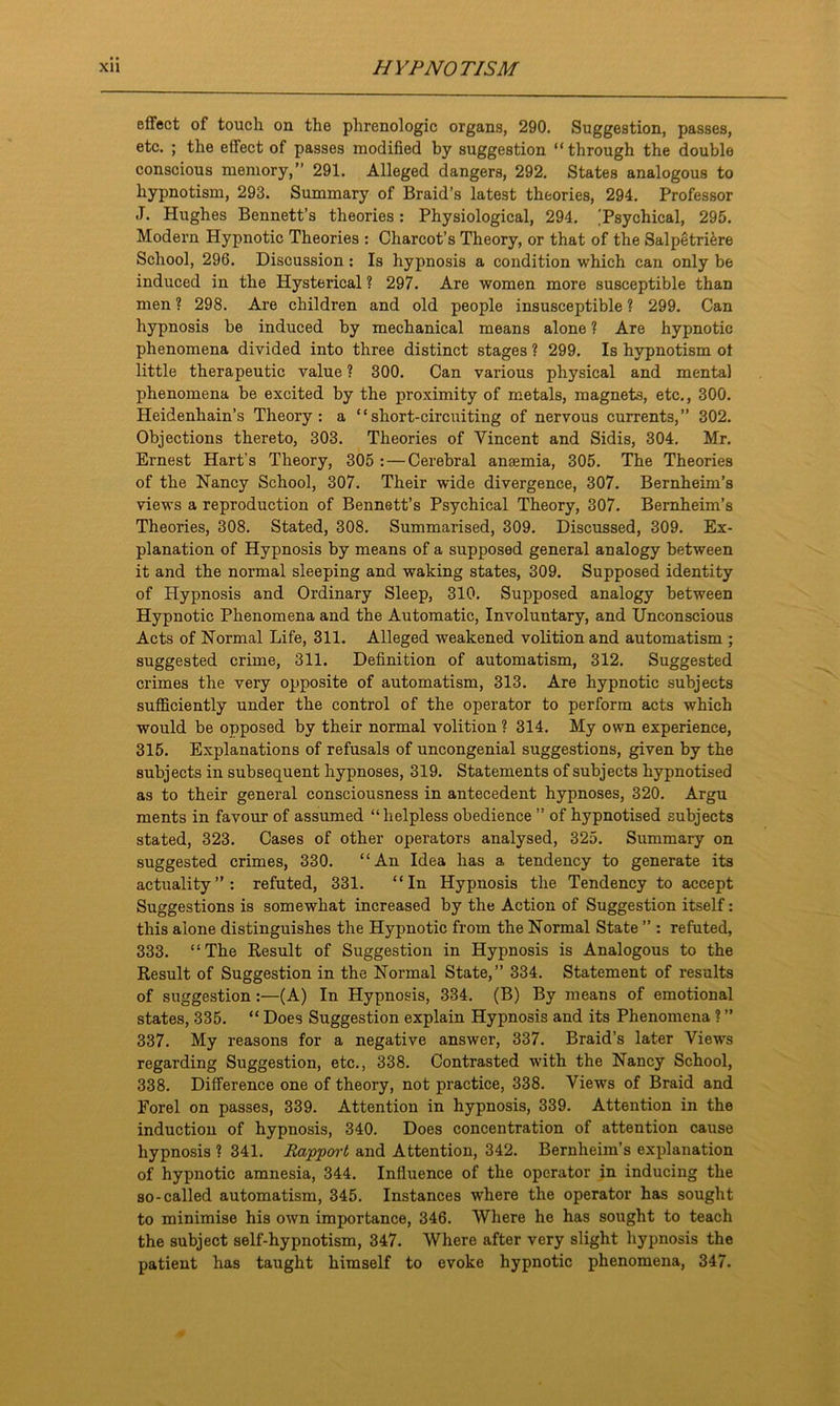 effect of touch on the phrenologic organs, 290. Suggestion, passes, etc. ; the effect of passes modified by suggestion “through the double conscious memory,” 291. Alleged dangers, 292. States analogous to hypnotism, 293. Summary of Braid’s latest theories, 294. Professor J. Hughes Bennett’s theories : Physiological, 294. ,'Psychical, 295. Modern Hypnotic Theories : Charcot’s Theory, or that of the Salpetriere School, 296. Discussion : Is hypnosis a condition which can only be induced in the Hysterical ? 297. Are women more susceptible than men ? 298. Are children and old people insusceptible ? 299. Can hypnosis be induced by mechanical means alone ? Are hypnotic phenomena divided into three distinct stages ? 299. Is hypnotism ot little therapeutic value ? 300. Can various physical and mental phenomena be excited by the proximity of metals, magnets, etc., 300. Heidenhain’s Theory: a “short-circuiting of nervous currents,” 302. Objections thereto, 303. Theories of Vincent and Sidis, 304. Mr. Ernest Hart’s Theory, 305 : — Cerebral anaemia, 305. The Theories of the Nancy School, 307. Their wide divergence, 307. Bernheim’s views a reproduction of Bennett’s Psychical Theory, 307. Bernheim’s Theories, 308. Stated, 308. Summarised, 309. Discussed, 309. Ex- planation of Hypnosis by means of a supposed general analogy between it and the normal sleeping and waking states, 309. Supposed identity of Hypnosis and Ordinary Sleep, 310. Supposed analogy between Hypnotic Phenomena and the Automatic, Involuntary, and Unconscious Acts of Normal Life, 311. Alleged weakened volition and automatism ; suggested crime, 311. Definition of automatism, 312. Suggested crimes the very opposite of automatism, 313. Are hypnotic subjects sufficiently under the control of the operator to perform acts which would be opposed by their normal volition ? 314. My own experience, 315. Explanations of refusals of uncongenial suggestions, given by the subjects in subsequent hypnoses, 319. Statements of subjects hypnotised as to their general consciousness in antecedent hypnoses, 320. Argu ments in favour of assumed “helpless obedience ” of hypnotised subjects stated, 323. Cases of other operators analysed, 325. Summary on suggested crimes, 330. “An Idea has a tendency to generate its actuality”: refuted, 331. “In Hypnosis the Tendency to accept Suggestions is somewhat increased by the Action of Suggestion itself: this alone distinguishes the Hypnotic from the Normal State ” : refuted, 333. “The Result of Suggestion in Hypnosis is Analogous to the Result of Suggestion in the Normal State,” 334. Statement of results of suggestion:—(A) In Hypnosis, 334. (B) By means of emotional states, 335. “ Does Suggestion explain Hypnosis and its Phenomena ? ” 337. My reasons for a negative answer, 337. Braid’s later Views regarding Suggestion, etc., 338. Contrasted with the Nancy School, 338. Difference one of theory, not practice, 338. Views of Braid and Eorel on passes, 339. Attention in hypnosis, 339. Attention in the induction of hypnosis, 340. Does concentration of attention cause hypnosis ? 341. Rapport and Attention, 342. Bernheim’s explanation of hypnotic amnesia, 344. Influence of the operator in inducing the so-called automatism, 345. Instances where the operator has sought to minimise his own importance, 346. Where he has sought to teach the subject self-hypnotism, 347. Where after very slight hypnosis the patient has taught himself to evoke hypnotic phenomena, 347.