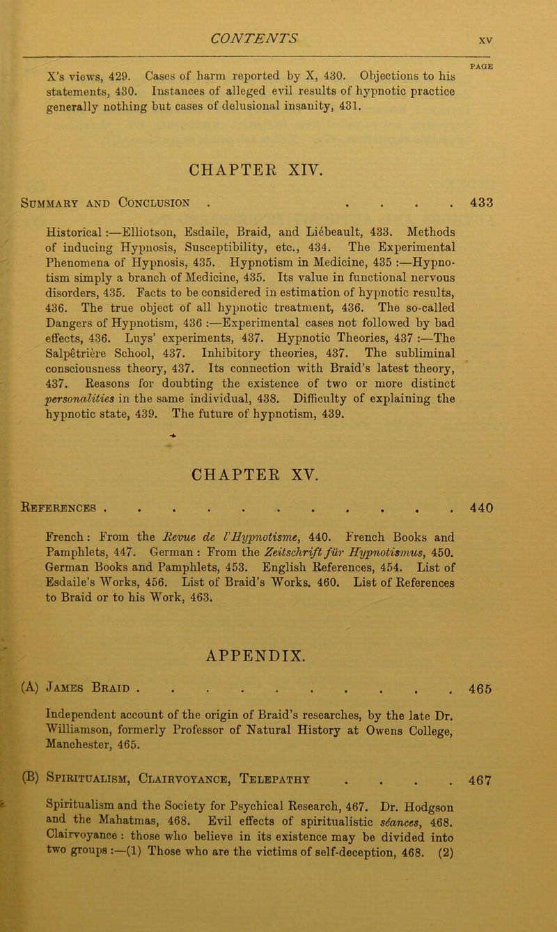 X’s views, 429. Cases of harm reported by X, 430. Objections to his statements, 430. Instances of alleged evil results of hypnotic practice generally nothing but cases of delusional insanity, 431. CHAPTER XIY. Summary and Conclusion . .... Historical:—Elliotson, Esdaile, Braid, and Liebeault, 433. Methods of inducing Hypnosis, Susceptibility, etc., 434. The Experimental Phenomena of Hypnosis, 435. Hypnotism in Medicine, 435 :—Hypno- tism simply a branch of Medicine, 435. Its value in functional nervous disorders, 435. Facts to be considered in estimation of hypnotic results, 436. The true object of all hypnotic treatment, 436. The so-called Dangers of Hypnotism, 436 :—Experimental cases not followed by bad effects, 436. Luys’ experiments, 437. Hypnotic Theories, 437 :—The Salpetriere School, 437. Inhibitory theories, 437. The subliminal consciousness theory, 437. Its connection with Braid’s latest theory, 437. Reasons for doubting the existence of two or more distinct personalities in the same individual, 438. Difficulty of explaining the hypnotic state, 439. The future of hypnotism, 439. CHAPTER XV. References ........... French : From the Revue de VHypnotisme, 440. French Books and Pamphlets, 447. German : From the Zeitschrift fur Hypnotismus, 450. German Books and Pamphlets, 453. English References, 454. List of Esdaile’s Works, 456. List of Braid’s Works. 460. List of References to Braid or to his Work, 463. APPENDIX. (A) James Braid Independent account of the origin of Braid’s researches, by the late Dr. Williamson, formerly Professor of Natural History at Owens College, Manchester, 465. (B) Spiritualism, Clairvoyance, Telepathy . . . . Spiritualism and the Society for Psychical Research, 467. Dr. Hodgson and the Mahatmas, 468. Evil effects of spiritualistic stances, 468. Clairvoyance : those who believe in its existence may be divided into two groups :—(1) Those who are the victims of self-deception, 468. (2) PAGE 433 440 465 467