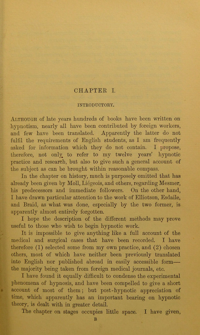INTRODUCTORY. Although of late years hundreds of books have been written on hypnotism, nearly all have been contributed by foreign workers, and few have been translated. Apparently the latter do not. fulfil the requirements of English students, as I am frequently asked for information which they do not contain. I propose, therefore, not only^ to refer to my twelve years’ hypnotic practice and research, but also to give such a general account of the subject as can be brought within reasonable compass. In the chapter on history, much is purposely omitted that has already been given by Moll, Liegeois, and others, regarding Mesmer, his predecessors and immediate followers. On the other hand, I have drawn particular attention to the work of Elliotson, Esdaile, and Braid, as what was done, especially by the two former, is apparently almost entirely forgotten. I hope the description of the different methods may prove useful to those who wish to begin hypnotic work. It is impossible to give anything like a full account of the medical and surgical cases that have been recorded. I have therefore (1) selected some from my own practice, and (2) chosen others, most of which have neither been previously translated into English nor published abroad in easily accessible form— the majority being taken from foreign medical journals, etc. I have found it equally difficult to condense the experimental phenomena of hypnosis, and have been compelled to give a short account of most of them; but post-hypnotic appreciation of time, which apparently has an important bearing on hypnotic theory, is dealt with in greater detail. The chapter on stages occupies little space. I have given, B