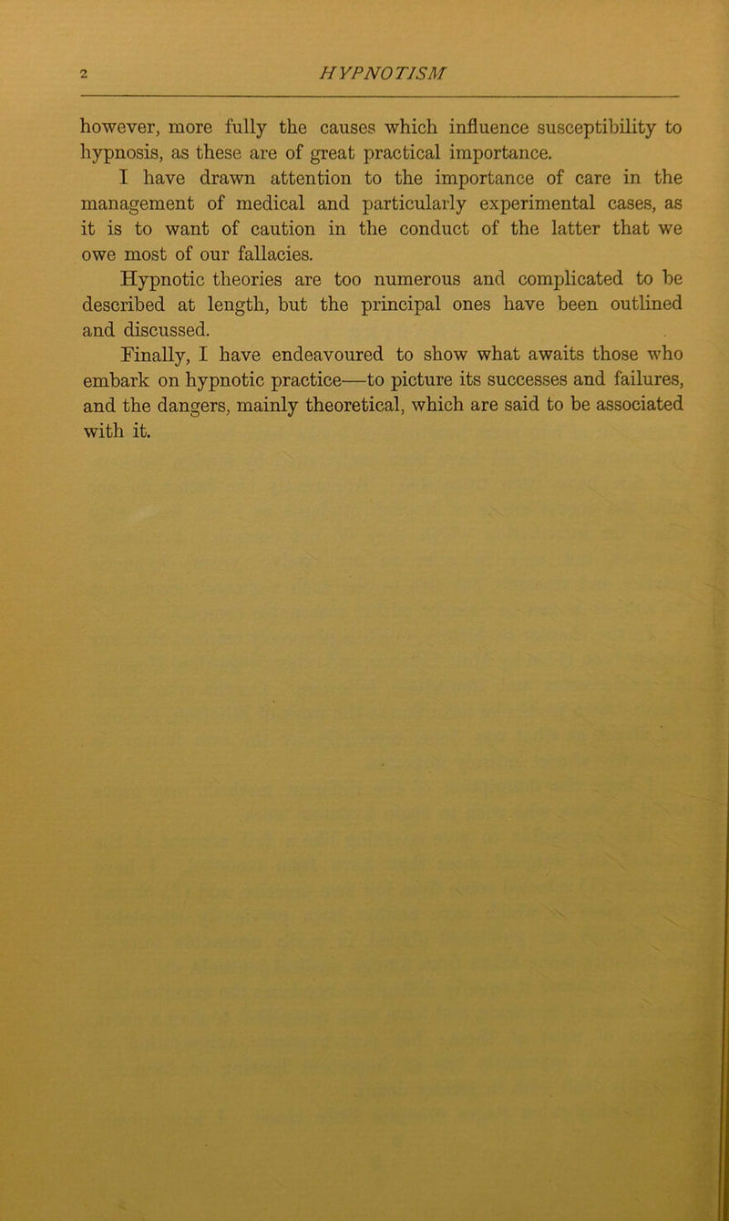 however, more fully the causes which influence susceptibility to hypnosis, as these are of great practical importance. I have drawn attention to the importance of care in the management of medical and particularly experimental cases, as it is to want of caution in the conduct of the latter that we owe most of our fallacies. Hypnotic theories are too numerous and complicated to he described at length, but the principal ones have been outlined and discussed. Finally, I have endeavoured to show what awaits those who embark on hypnotic practice—to picture its successes and failures, and the dangers, mainly theoretical, which are said to be associated with it.