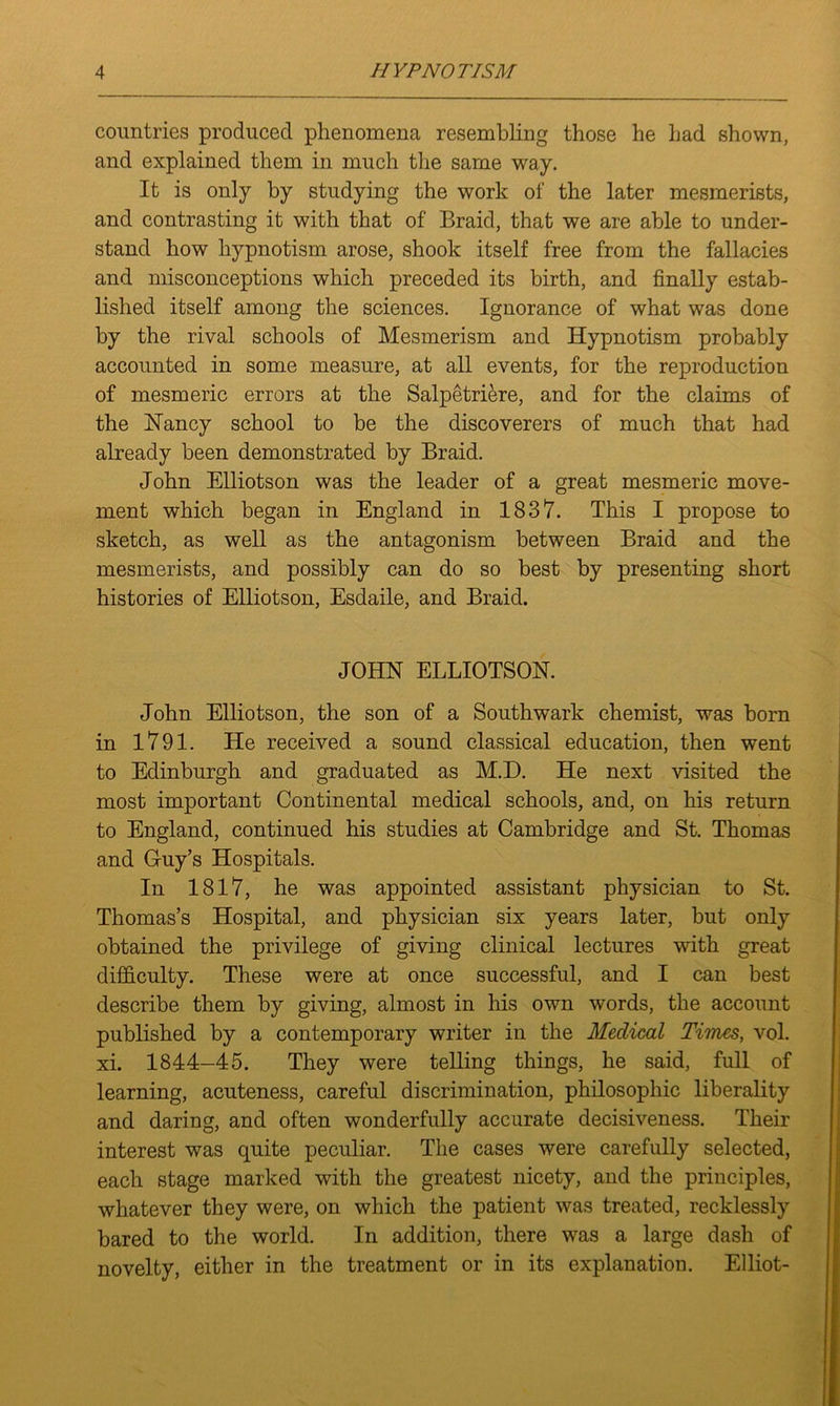 countries produced phenomena resembling those he had shown, and explained them in much the same way. It is only by studying the work of the later mesmerists, and contrasting it with that of Braid, that we are able to under- stand how hypnotism arose, shook itself free from the fallacies and misconceptions which preceded its birth, and finally estab- lished itself among the sciences. Ignorance of what was done by the rival schools of Mesmerism and Hypnotism probably accounted in some measure, at all events, for the reproduction of mesmeric errors at the Salpetriere, and for the claims of the Haney school to be the discoverers of much that had already been demonstrated by Braid. John Elliotson was the leader of a great mesmeric move- ment which began in England in 1837. This I propose to sketch, as well as the antagonism between Braid and the mesmerists, and possibly can do so best by presenting short histories of Elliotson, Esdaile, and Braid. JOHN ELLIOTSON. John Elliotson, the son of a Southwark chemist, was born in 1791. He received a sound classical education, then went to Edinburgh and graduated as M.D. He next visited the most important Continental medical schools, and, on his return to England, continued his studies at Cambridge and St. Thomas and Guy’s Hospitals. In 1817, he was appointed assistant physician to St. Thomas’s Hospital, and physician six years later, but only obtained the privilege of giving clinical lectures with great difficulty. These were at once successful, and I can best describe them by giving, almost in his own words, the account published by a contemporary writer in the Medical Tunes, vol. xi. 1844-45. They were telling things, he said, full of learning, acuteness, careful discrimination, philosophic liberality and daring, and often wonderfully accurate decisiveness. Their interest was quite peculiar. The cases were carefully selected, each stage marked with the greatest nicety, and the principles, whatever they were, on which the patient was treated, recklessly bared to the world. In addition, there was a large dash of novelty, either in the treatment or in its explanation. Elliot-