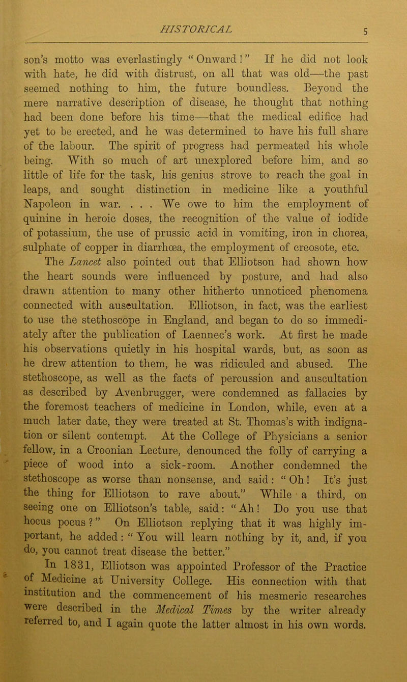 HIS T ORICA L son’s motto was everlastingly “ Onward! ” If he did not look with hate, he did with distrust, on all that was old—the past seemed nothing to him, the future boundless. Beyond the mere narrative description of disease, he thought that nothing had been done before his time—that the medical edifice had yet to be erected, and he was determined to have his full share of the labour. The spirit of progress had permeated his whole being. With so much of art unexplored before him, and so little of life for the task, his genius strove to reach the goal in leaps, and sought distinction in medicine like a youthful Napoleon in war. ... We owe to him the employment of quinine in heroic doses, the recognition of the value of iodide of potassium, the use of prussic acid in vomiting, iron in chorea, sulphate of copper in diarrhoea, the employment of creosote, etc. The Lancet also pointed out that Elliotson had shown how the heart sounds were influenced by posture, and had also drawn attention to many other hitherto unnoticed phenomena connected with auscultation. Elliotson, in fact, was the earliest to use the stethoscope in England, and began to do so immedi- ately after the publication of Laennec’s work. At first he made his observations quietly in his hospital wards, but, as soon as he drew attention to them, he was ridiculed and abused. The stethoscope, as well as the facts of percussion and auscultation as described by Avenbrugger, were condemned as fallacies by the foremost teachers of medicine in London, while, even at a much later date, they were treated at St. Thomas’s with indigna- tion or silent contempt. At the College of Physicians a senior fellow, in a Croonian Lecture, denounced the folly of carrying a piece of wood into a sick-room. Another condemned the stethoscope as worse than nonsense, and said: “ Oh! It’s just the thing for Elliotson to rave about.” While a third, on seeing one on Elliotson’s table, said: “ Ah! Do you use that hocus pocus ? ” On Elliotson replying that it was highly im- portant, he added: “ You will learn nothing by it, and, if you do, you cannot treat disease the better.” In 1831, Elliotson was appointed Professor of the Practice of Medicine at University College. His connection with that institution and the commencement of his mesmeric researches were described in the Medical Times by the writer already referred to, and I again quote the latter almost in his own words.