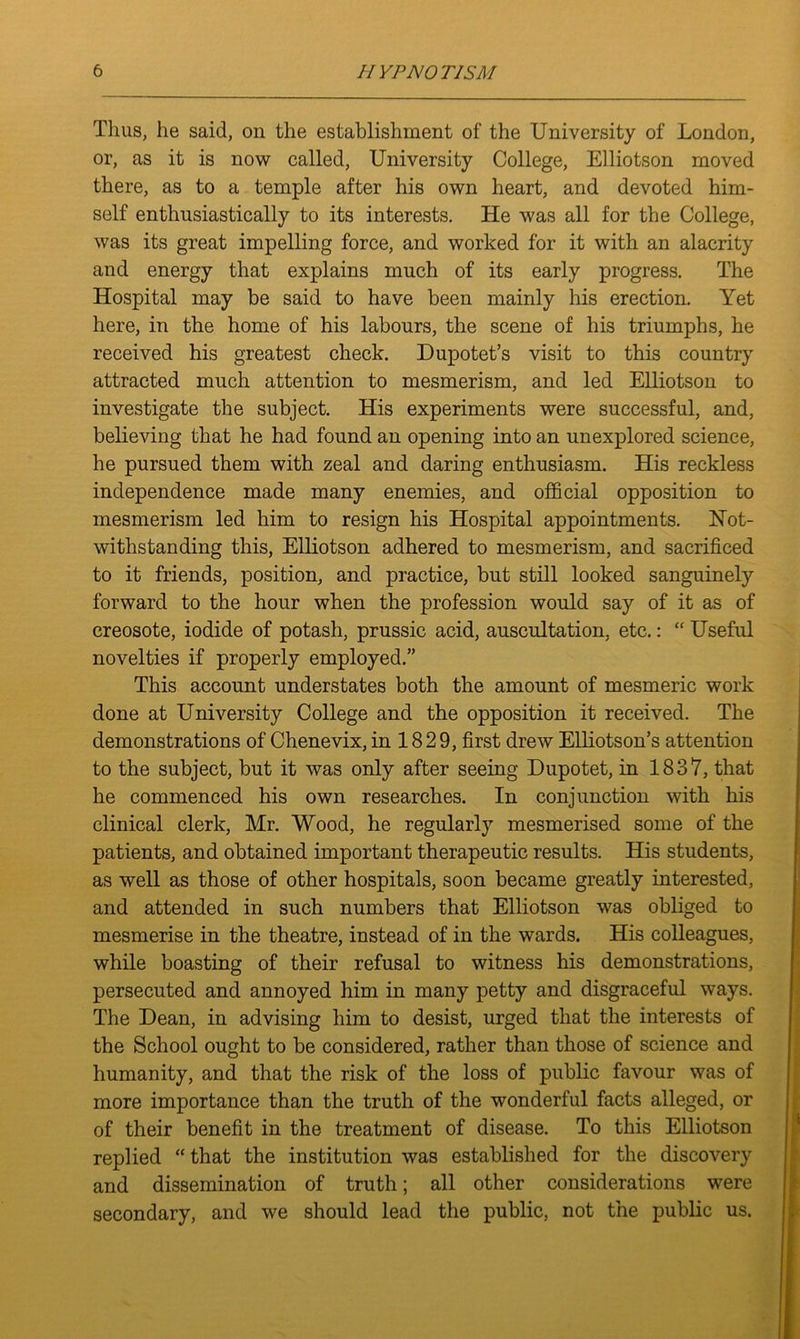 Thus, he said, on the establishment of the University of London, or, as it is now called, University College, Elliotson moved there, as to a temple after his own heart, and devoted him- self enthusiastically to its interests. He was all for the College, was its great impelling force, and worked for it with an alacrity and energy that explains much of its early progress. The Hospital may be said to have been mainly his erection. Yet here, in the home of his labours, the scene of his triumphs, he received his greatest check. Dupotet’s visit to this country attracted much attention to mesmerism, and led Elliotson to investigate the subject. His experiments were successful, and, believing that he had found an opening into an unexplored science, he pursued them with zeal and daring enthusiasm. His reckless independence made many enemies, and official opposition to mesmerism led him to resign his Hospital appointments. Hot- withstanding this, Elliotson adhered to mesmerism, and sacrificed to it friends, position, and practice, but still looked sanguinely forward to the hour when the profession would say of it as of creosote, iodide of potash, prussic acid, auscultation, etc.: “ Useful novelties if properly employed.” This account understates both the amount of mesmeric work done at University College and the opposition it received. The demonstrations of Chenevix, in 1829, first drew Elliotson’s attention to the subject, but it was only after seeing Dupotet, in 1837, that he commenced his own researches. In conjunction with his clinical clerk, Mr. Wood, he regularly mesmerised some of the patients, and obtained important therapeutic results. His students, as well as those of other hospitals, soon became greatly interested, and attended in such numbers that Elliotson was obliged to mesmerise in the theatre, instead of in the wards. His colleagues, while boasting of their refusal to witness his demonstrations, persecuted and annoyed him in many petty and disgraceful ways. The Dean, in advising him to desist, urged that the interests of the School ought to be considered, rather than those of science and humanity, and that the risk of the loss of public favour was of more importance than the truth of the wonderful facts alleged, or of their benefit in the treatment of disease. To this Elliotson replied “ that the institution was established for the discovery and dissemination of truth; all other considerations were secondary, and we should lead the public, not the public us.