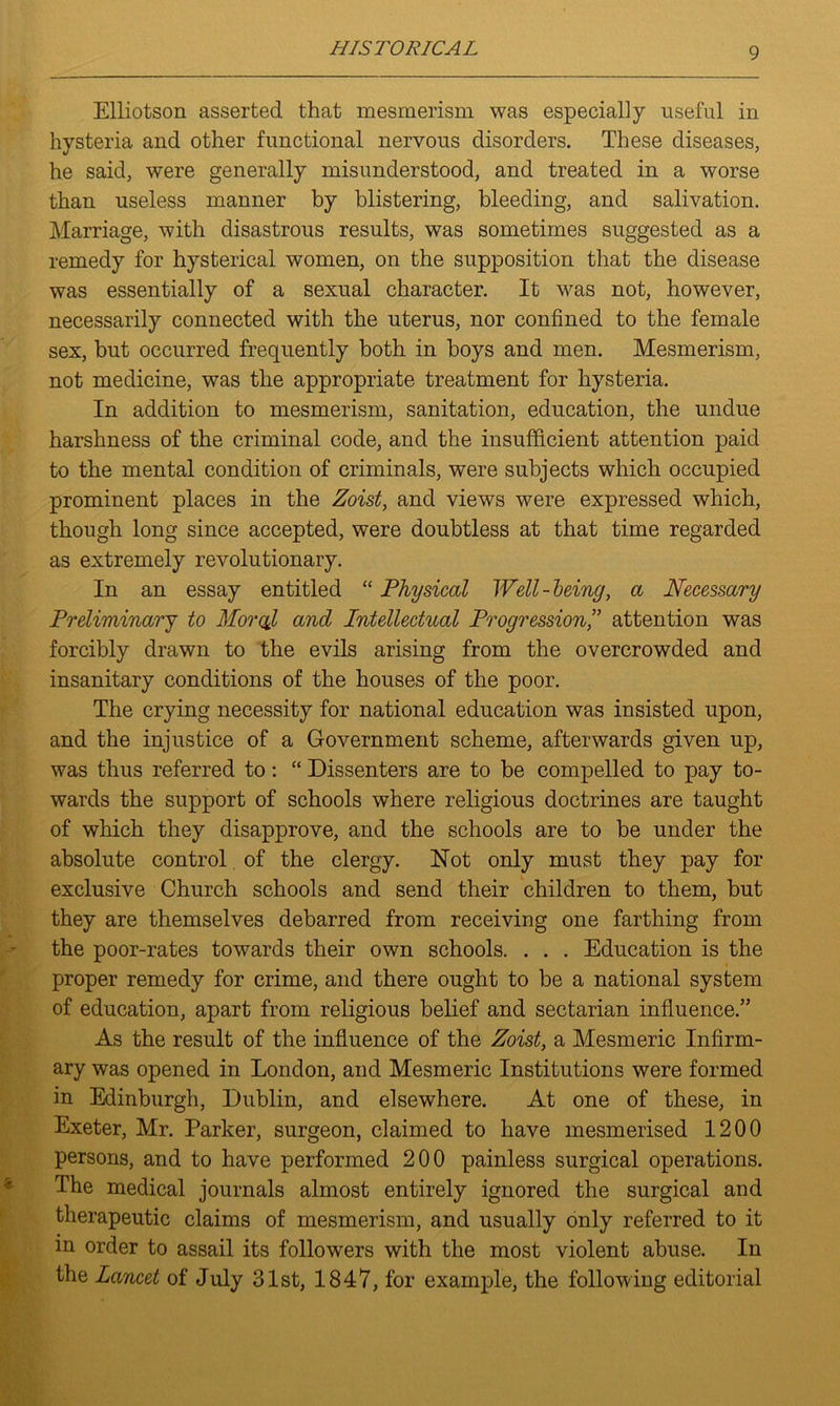 Elliotson asserted that mesmerism was especially useful in hysteria and other functional nervous disorders. These diseases, he said, were generally misunderstood, and treated in a worse than useless manner by blistering, bleeding, and salivation. Marriage, with disastrous results, was sometimes suggested as a remedy for hysterical women, on the supposition that the disease was essentially of a sexual character. It was not, however, necessarily connected with the uterus, nor confined to the female sex, but occurred frequently both in boys and men. Mesmerism, not medicine, was the appropriate treatment for hysteria. In addition to mesmerism, sanitation, education, the undue harshness of the criminal code, and the insufficient attention paid to the mental condition of criminals, were subjects which occupied prominent places in the Zoist, and views were expressed which, though long since accepted, were doubtless at that time regarded as extremely revolutionary. In an essay entitled “ Physical Well-being, a Necessary Preliminary to Moral and Intellectual Progression,” attention was forcibly drawn to the evils arising from the overcrowded and insanitary conditions of the houses of the poor. The crying necessity for national education was insisted upon, and the injustice of a Government scheme, afterwards given up, was thus referred to: “ Dissenters are to be compelled to pay to- wards the support of schools where religious doctrines are taught of which they disapprove, and the schools are to be under the absolute control of the clergy. Not only must they pay for exclusive Church schools and send their children to them, but they are themselves debarred from receiving one farthing from the poor-rates towards their own schools. . . . Education is the proper remedy for crime, and there ought to be a national system of education, apart from religious belief and sectarian influence.” As the result of the influence of the Zoist, a Mesmeric Infirm- ary was opened in London, and Mesmeric Institutions were formed in Edinburgh, Dublin, and elsewhere. At one of these, in Exeter, Mr. Parker, surgeon, claimed to have mesmerised 1200 persons, and to have performed 200 painless surgical operations. The medical journals almost entirely ignored the surgical and therapeutic claims of mesmerism, and usually only referred to it in order to assail its followers with the most violent abuse. In the Lancet of July 31st, 1847, for example, the following editorial