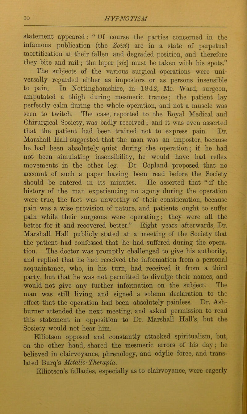 statement appeared: “ Of course the parties concerned in the infamous publication (the Zoist) are in a state of perpetual mortification at their fallen and degraded position, and therefore they bite and rail; the leper [sic] must be taken with his spots.” The subjects of the various surgical operations were uni- versally regarded either as impostors or as persons insensible to pain. In Nottinghamshire, in 1842, Mr. Ward, surgeon, amputated a thigh during mesmeric trance; the patient lay perfectly calm during the whole operation, and not a muscle was seen to twitch. The case, reported to the Royal Medical and Chirurgical Society, was badly received; and it was even asserted that the patient had been trained not to express pain. Dr. Marshall Hall suggested that the man was an impostor, because he had been absolutely quiet during the operation; if he had not been simulating insensibility, he would have had reflex movements in the other leg. Dr. Copland proposed that no account of such a paper having been read before the Society should be entered in its minutes. He asserted that “if the history of the man experiencing no agony during the operation were true, the fact was unworthy of their consideration, because pain was a wise provision of nature, and patients ought to suffer pain while their surgeons were operating; they were all the better for it and recovered better.” Eight years afterwards, Dr. Marshall Hall publicly stated at a meeting of the Society that the patient had confessed that he had suffered during the opera- tion. The doctor was promptly challenged to give his authority, and replied that he had received the information from a personal acquaintance, who, in his turn, had received it from a third party, but that he was not permitted to divulge their names, and would not give any further information on the subject. The man was still living, and signed a solemn declaration to the effect that the operation had been absolutely painless. Dr. Ash- burner attended the next meeting, and asked permission to read this statement in opposition to Dr. Marshall Hall’s, but the Society would not hear him. Elliotson opposed and constantly attacked spiritualism, but, on the other hand, shared the mesmeric errors of his day; he believed in clairvoyance, phrenology, and odylic force, and trans- lated Burq’s Metallo- Thercipia. Elliotson’s fallacies, especially as to clairvoyance, were eagerly